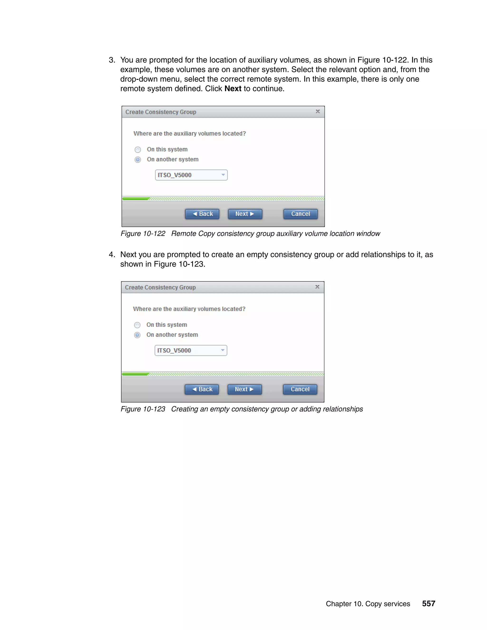 Chapter 10. Copy services 557
3. You are prompted for the location of auxiliary volumes, as shown in Figure 10-122. In this
example, these volumes are on another system. Select the relevant option and, from the
drop-down menu, select the correct remote system. In this example, there is only one
remote system defined. Click Next to continue.
Figure 10-122 Remote Copy consistency group auxiliary volume location window
4. Next you are prompted to create an empty consistency group or add relationships to it, as
shown in Figure 10-123.
Figure 10-123 Creating an empty consistency group or adding relationships
 