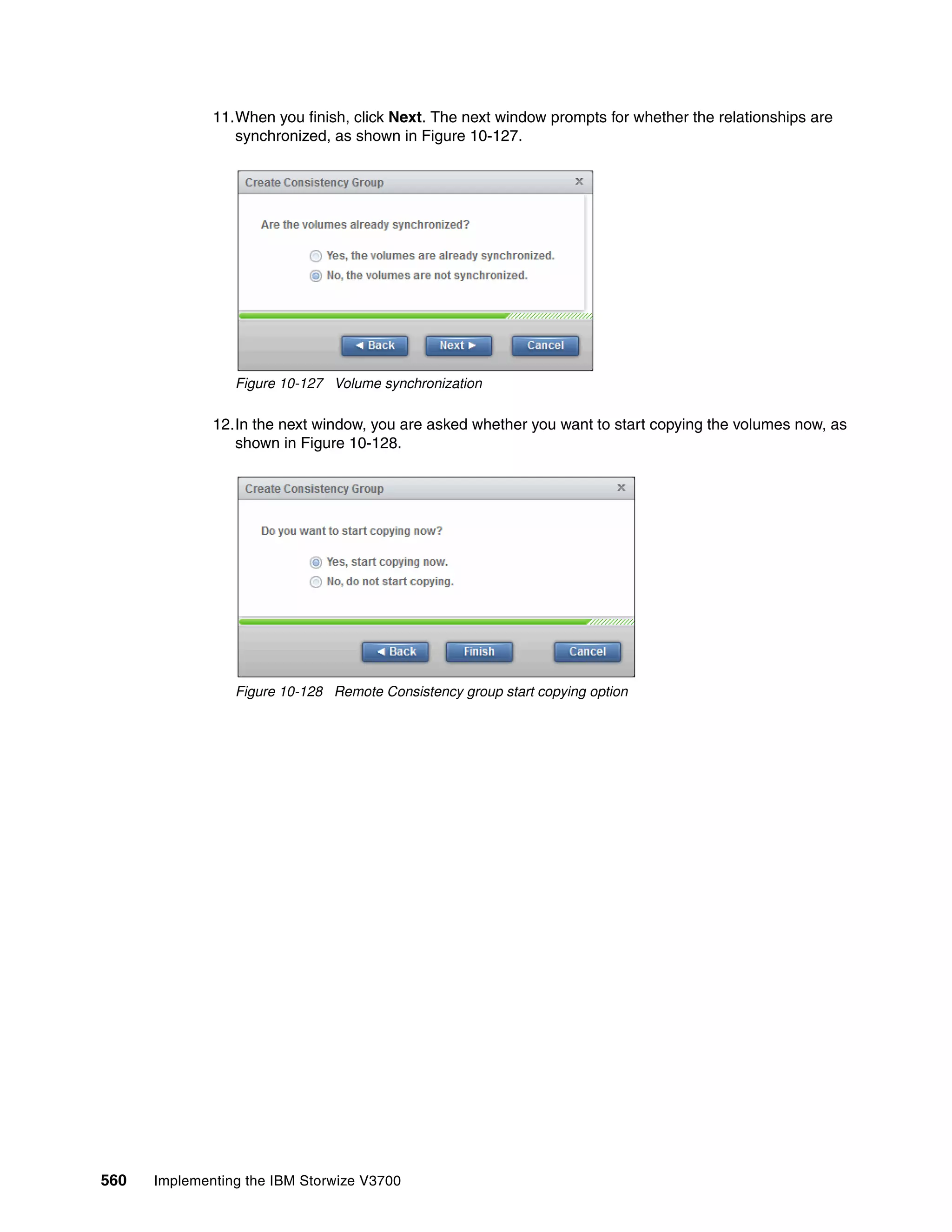 560 Implementing the IBM Storwize V3700
11.When you finish, click Next. The next window prompts for whether the relationships are
synchronized, as shown in Figure 10-127.
Figure 10-127 Volume synchronization
12.In the next window, you are asked whether you want to start copying the volumes now, as
shown in Figure 10-128.
Figure 10-128 Remote Consistency group start copying option
 