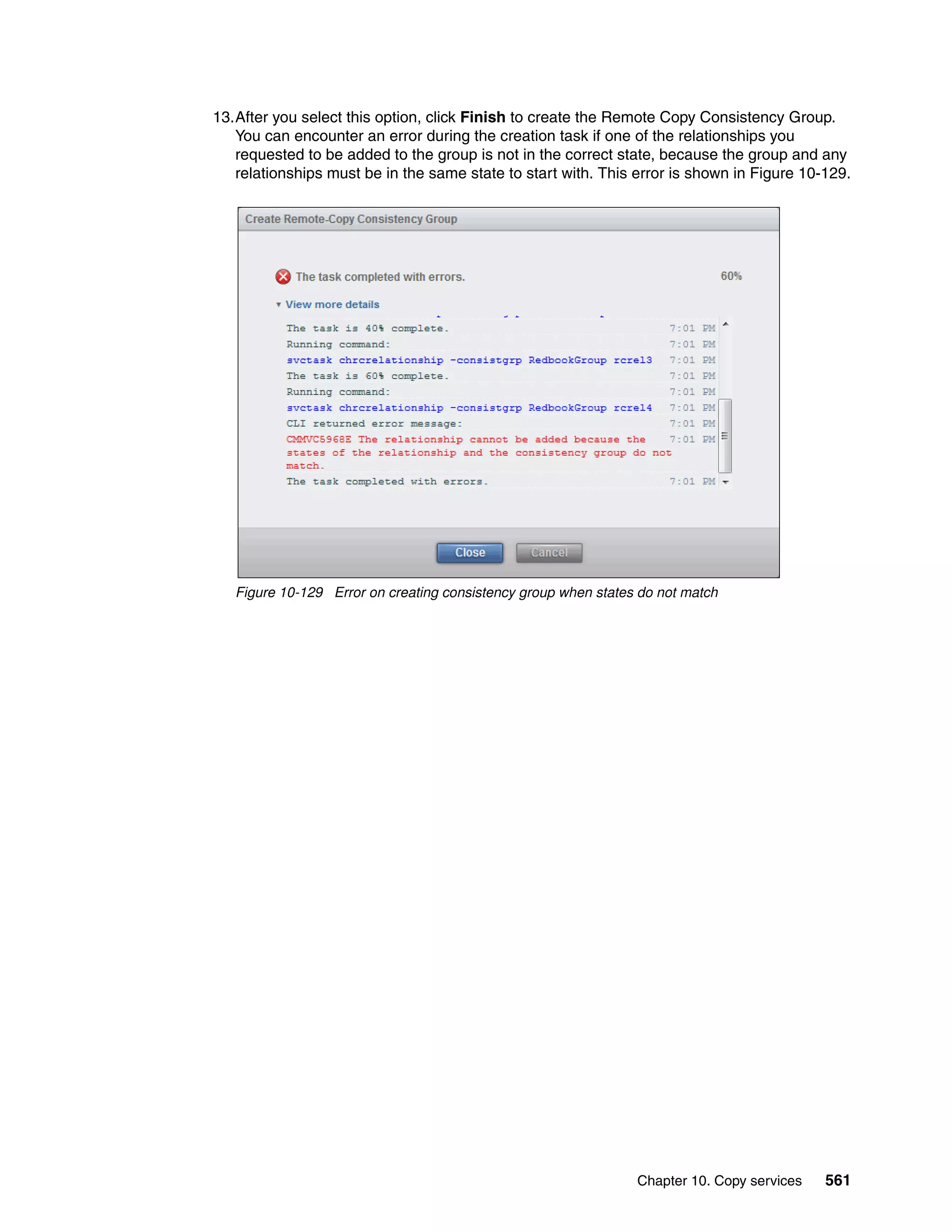 Chapter 10. Copy services 561
13.After you select this option, click Finish to create the Remote Copy Consistency Group.
You can encounter an error during the creation task if one of the relationships you
requested to be added to the group is not in the correct state, because the group and any
relationships must be in the same state to start with. This error is shown in Figure 10-129.
Figure 10-129 Error on creating consistency group when states do not match
 