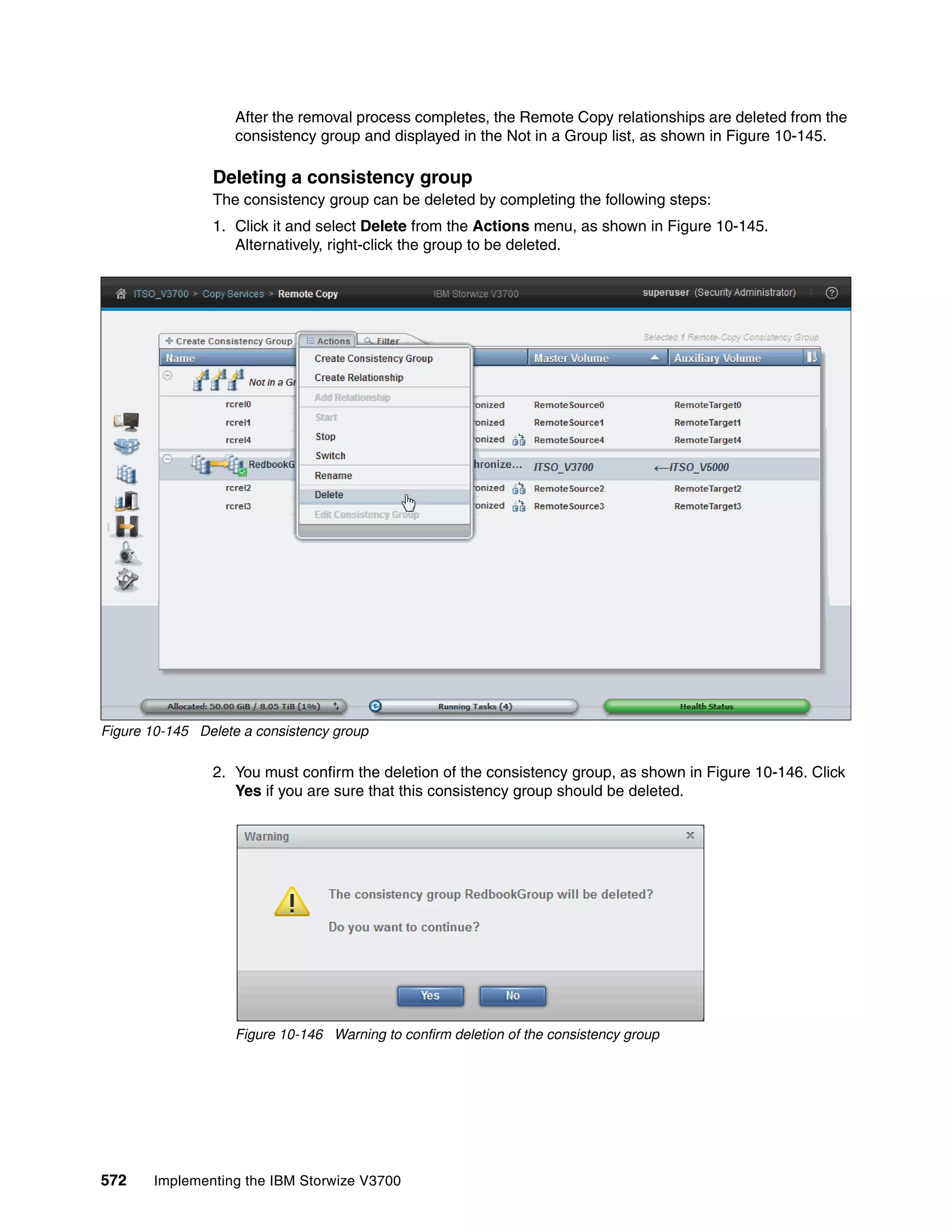 572 Implementing the IBM Storwize V3700
After the removal process completes, the Remote Copy relationships are deleted from the
consistency group and displayed in the Not in a Group list, as shown in Figure 10-145.
Deleting a consistency group
The consistency group can be deleted by completing the following steps:
1. Click it and select Delete from the Actions menu, as shown in Figure 10-145.
Alternatively, right-click the group to be deleted.
Figure 10-145 Delete a consistency group
2. You must confirm the deletion of the consistency group, as shown in Figure 10-146. Click
Yes if you are sure that this consistency group should be deleted.
Figure 10-146 Warning to confirm deletion of the consistency group
 