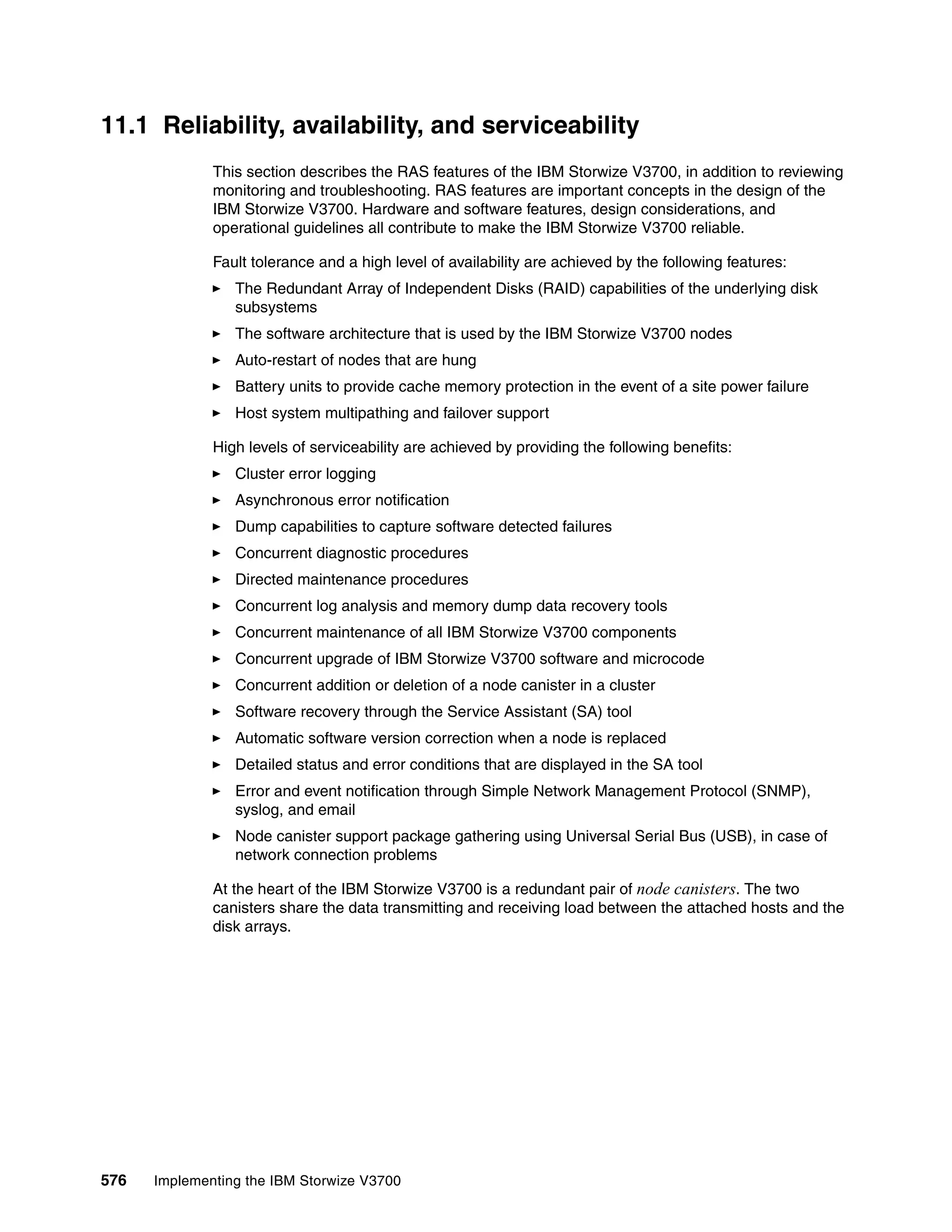 576 Implementing the IBM Storwize V3700
11.1 Reliability, availability, and serviceability
This section describes the RAS features of the IBM Storwize V3700, in addition to reviewing
monitoring and troubleshooting. RAS features are important concepts in the design of the
IBM Storwize V3700. Hardware and software features, design considerations, and
operational guidelines all contribute to make the IBM Storwize V3700 reliable.
Fault tolerance and a high level of availability are achieved by the following features:
The Redundant Array of Independent Disks (RAID) capabilities of the underlying disk
subsystems
The software architecture that is used by the IBM Storwize V3700 nodes
Auto-restart of nodes that are hung
Battery units to provide cache memory protection in the event of a site power failure
Host system multipathing and failover support
High levels of serviceability are achieved by providing the following benefits:
Cluster error logging
Asynchronous error notification
Dump capabilities to capture software detected failures
Concurrent diagnostic procedures
Directed maintenance procedures
Concurrent log analysis and memory dump data recovery tools
Concurrent maintenance of all IBM Storwize V3700 components
Concurrent upgrade of IBM Storwize V3700 software and microcode
Concurrent addition or deletion of a node canister in a cluster
Software recovery through the Service Assistant (SA) tool
Automatic software version correction when a node is replaced
Detailed status and error conditions that are displayed in the SA tool
Error and event notification through Simple Network Management Protocol (SNMP),
syslog, and email
Node canister support package gathering using Universal Serial Bus (USB), in case of
network connection problems
At the heart of the IBM Storwize V3700 is a redundant pair of node canisters. The two
canisters share the data transmitting and receiving load between the attached hosts and the
disk arrays.
 