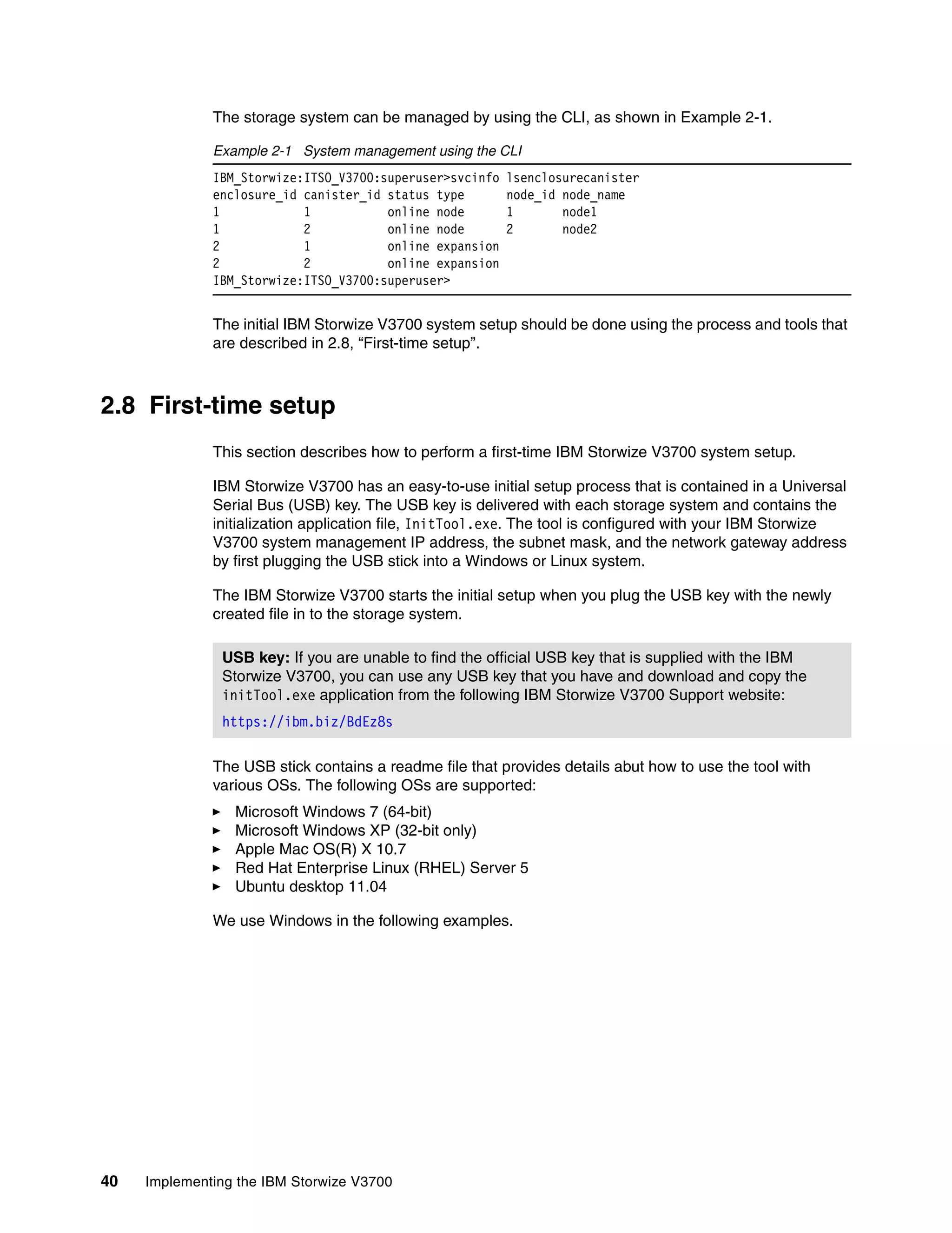 40 Implementing the IBM Storwize V3700
The storage system can be managed by using the CLI, as shown in Example 2-1.
Example 2-1 System management using the CLI
IBM_Storwize:ITSO_V3700:superuser>svcinfo lsenclosurecanister
enclosure_id canister_id status type node_id node_name
1 1 online node 1 node1
1 2 online node 2 node2
2 1 online expansion
2 2 online expansion
IBM_Storwize:ITSO_V3700:superuser>
The initial IBM Storwize V3700 system setup should be done using the process and tools that
are described in 2.8, “First-time setup”.
2.8 First-time setup
This section describes how to perform a first-time IBM Storwize V3700 system setup.
IBM Storwize V3700 has an easy-to-use initial setup process that is contained in a Universal
Serial Bus (USB) key. The USB key is delivered with each storage system and contains the
initialization application file, InitTool.exe. The tool is configured with your IBM Storwize
V3700 system management IP address, the subnet mask, and the network gateway address
by first plugging the USB stick into a Windows or Linux system.
The IBM Storwize V3700 starts the initial setup when you plug the USB key with the newly
created file in to the storage system.
The USB stick contains a readme file that provides details abut how to use the tool with
various OSs. The following OSs are supported:
Microsoft Windows 7 (64-bit)
Microsoft Windows XP (32-bit only)
Apple Mac OS(R) X 10.7
Red Hat Enterprise Linux (RHEL) Server 5
Ubuntu desktop 11.04
We use Windows in the following examples.
USB key: If you are unable to find the official USB key that is supplied with the IBM
Storwize V3700, you can use any USB key that you have and download and copy the
initTool.exe application from the following IBM Storwize V3700 Support website:
https://ibm.biz/BdEz8s
 