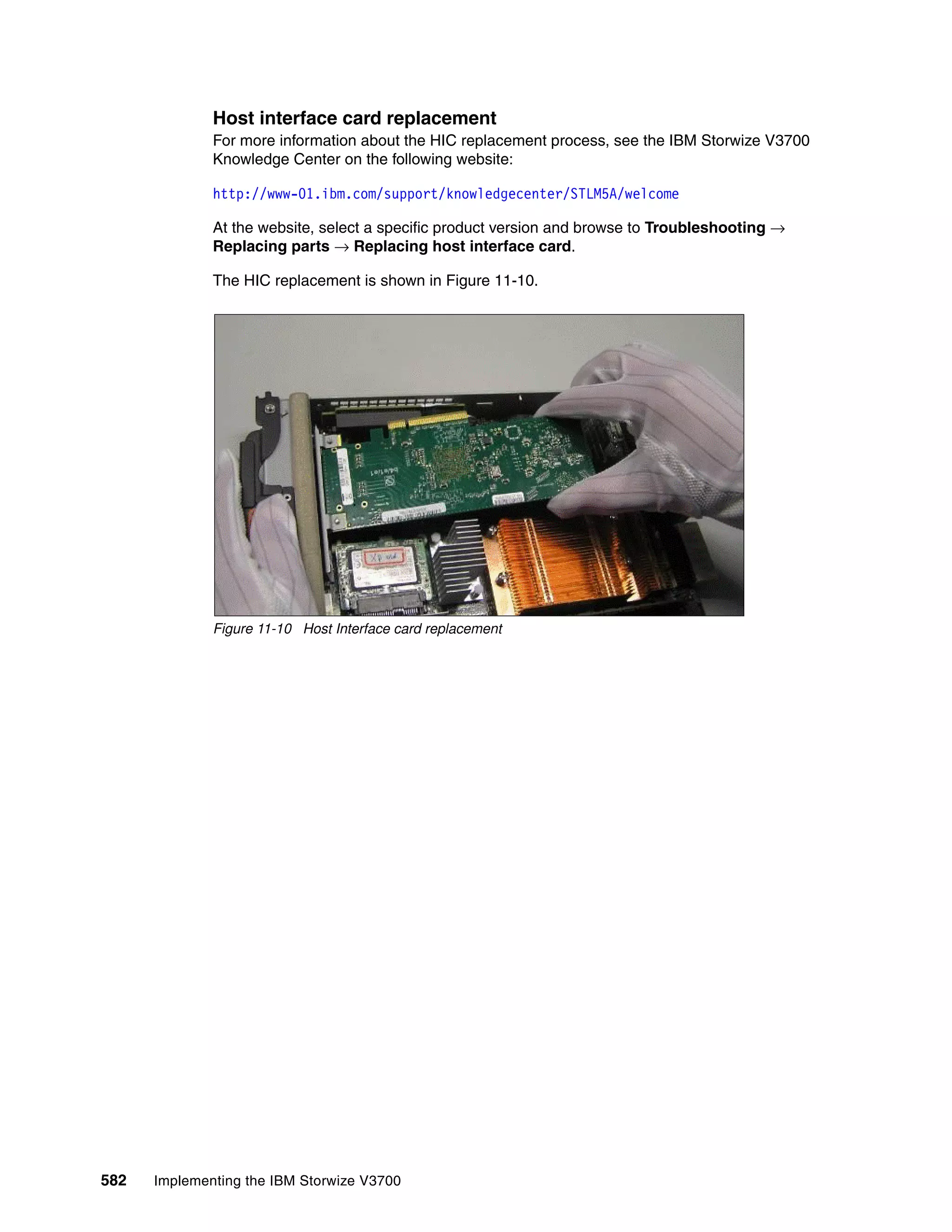 582 Implementing the IBM Storwize V3700
Host interface card replacement
For more information about the HIC replacement process, see the IBM Storwize V3700
Knowledge Center on the following website:
http://www-01.ibm.com/support/knowledgecenter/STLM5A/welcome
At the website, select a specific product version and browse to Troubleshooting →
Replacing parts → Replacing host interface card.
The HIC replacement is shown in Figure 11-10.
Figure 11-10 Host Interface card replacement
 
