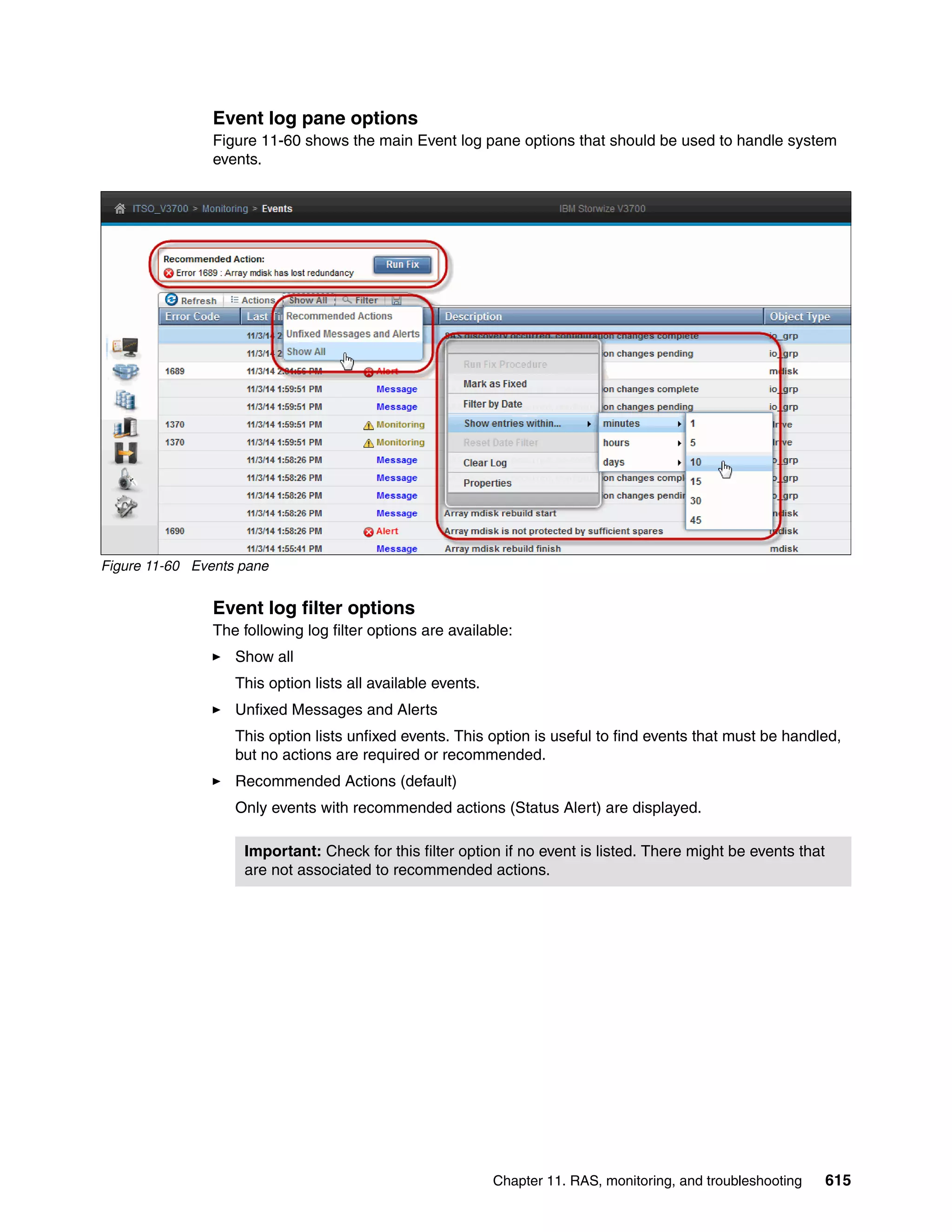 Chapter 11. RAS, monitoring, and troubleshooting 615
Event log pane options
Figure 11-60 shows the main Event log pane options that should be used to handle system
events.
Figure 11-60 Events pane
Event log filter options
The following log filter options are available:
Show all
This option lists all available events.
Unfixed Messages and Alerts
This option lists unfixed events. This option is useful to find events that must be handled,
but no actions are required or recommended.
Recommended Actions (default)
Only events with recommended actions (Status Alert) are displayed.
Important: Check for this filter option if no event is listed. There might be events that
are not associated to recommended actions.
 