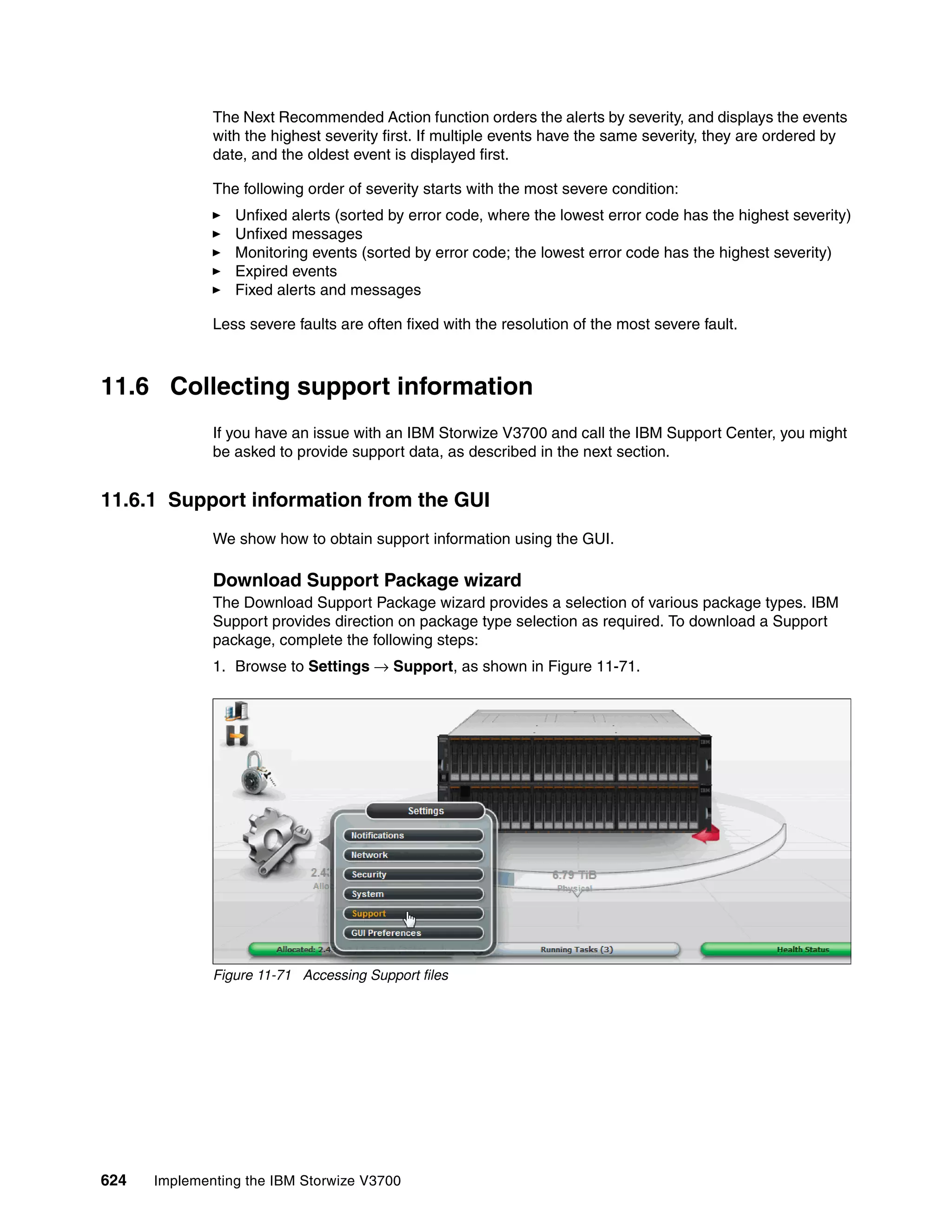 624 Implementing the IBM Storwize V3700
The Next Recommended Action function orders the alerts by severity, and displays the events
with the highest severity first. If multiple events have the same severity, they are ordered by
date, and the oldest event is displayed first.
The following order of severity starts with the most severe condition:
Unfixed alerts (sorted by error code, where the lowest error code has the highest severity)
Unfixed messages
Monitoring events (sorted by error code; the lowest error code has the highest severity)
Expired events
Fixed alerts and messages
Less severe faults are often fixed with the resolution of the most severe fault.
11.6 Collecting support information
If you have an issue with an IBM Storwize V3700 and call the IBM Support Center, you might
be asked to provide support data, as described in the next section.
11.6.1 Support information from the GUI
We show how to obtain support information using the GUI.
Download Support Package wizard
The Download Support Package wizard provides a selection of various package types. IBM
Support provides direction on package type selection as required. To download a Support
package, complete the following steps:
1. Browse to Settings → Support, as shown in Figure 11-71.
Figure 11-71 Accessing Support files
 