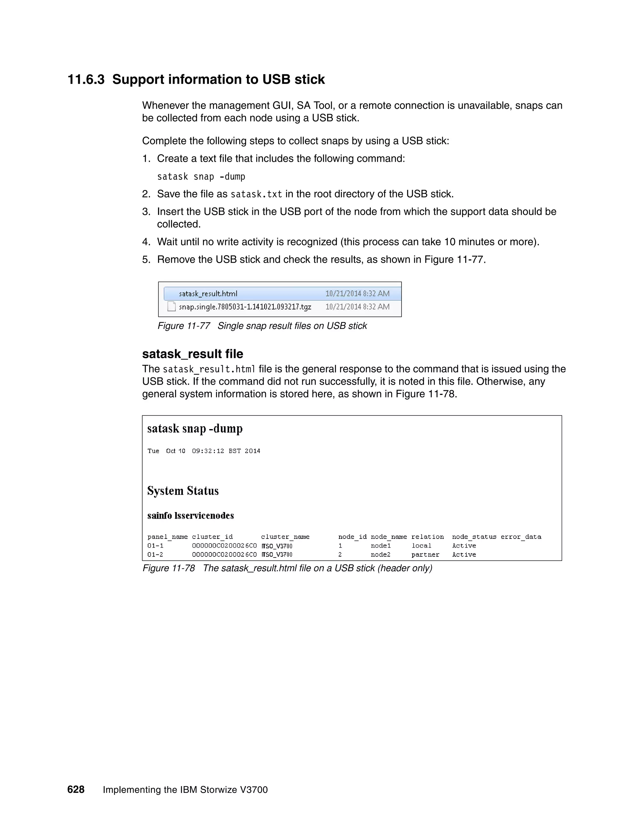 628 Implementing the IBM Storwize V3700
11.6.3 Support information to USB stick
Whenever the management GUI, SA Tool, or a remote connection is unavailable, snaps can
be collected from each node using a USB stick.
Complete the following steps to collect snaps by using a USB stick:
1. Create a text file that includes the following command:
satask snap -dump
2. Save the file as satask.txt in the root directory of the USB stick.
3. Insert the USB stick in the USB port of the node from which the support data should be
collected.
4. Wait until no write activity is recognized (this process can take 10 minutes or more).
5. Remove the USB stick and check the results, as shown in Figure 11-77.
Figure 11-77 Single snap result files on USB stick
satask_result file
The satask_result.html file is the general response to the command that is issued using the
USB stick. If the command did not run successfully, it is noted in this file. Otherwise, any
general system information is stored here, as shown in Figure 11-78.
Figure 11-78 The satask_result.html file on a USB stick (header only)
 