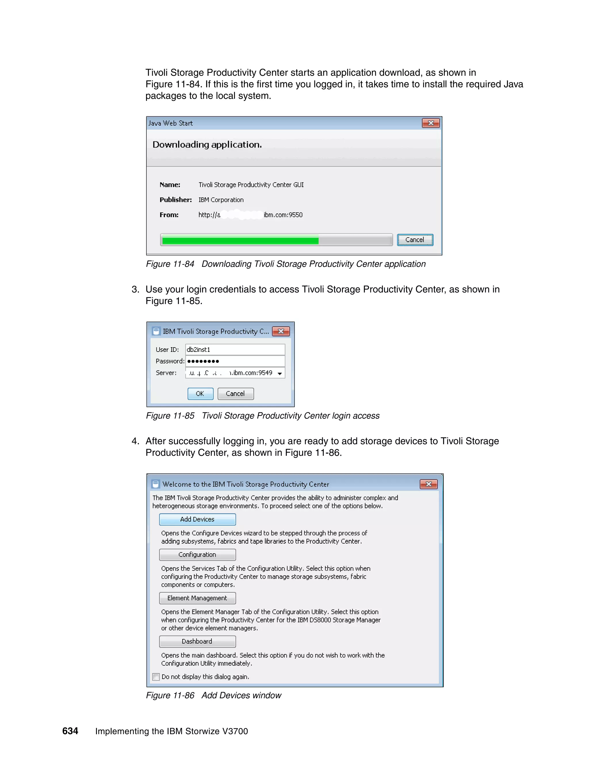 634 Implementing the IBM Storwize V3700
Tivoli Storage Productivity Center starts an application download, as shown in
Figure 11-84. If this is the first time you logged in, it takes time to install the required Java
packages to the local system.
Figure 11-84 Downloading Tivoli Storage Productivity Center application
3. Use your login credentials to access Tivoli Storage Productivity Center, as shown in
Figure 11-85.
Figure 11-85 Tivoli Storage Productivity Center login access
4. After successfully logging in, you are ready to add storage devices to Tivoli Storage
Productivity Center, as shown in Figure 11-86.
Figure 11-86 Add Devices window
 
