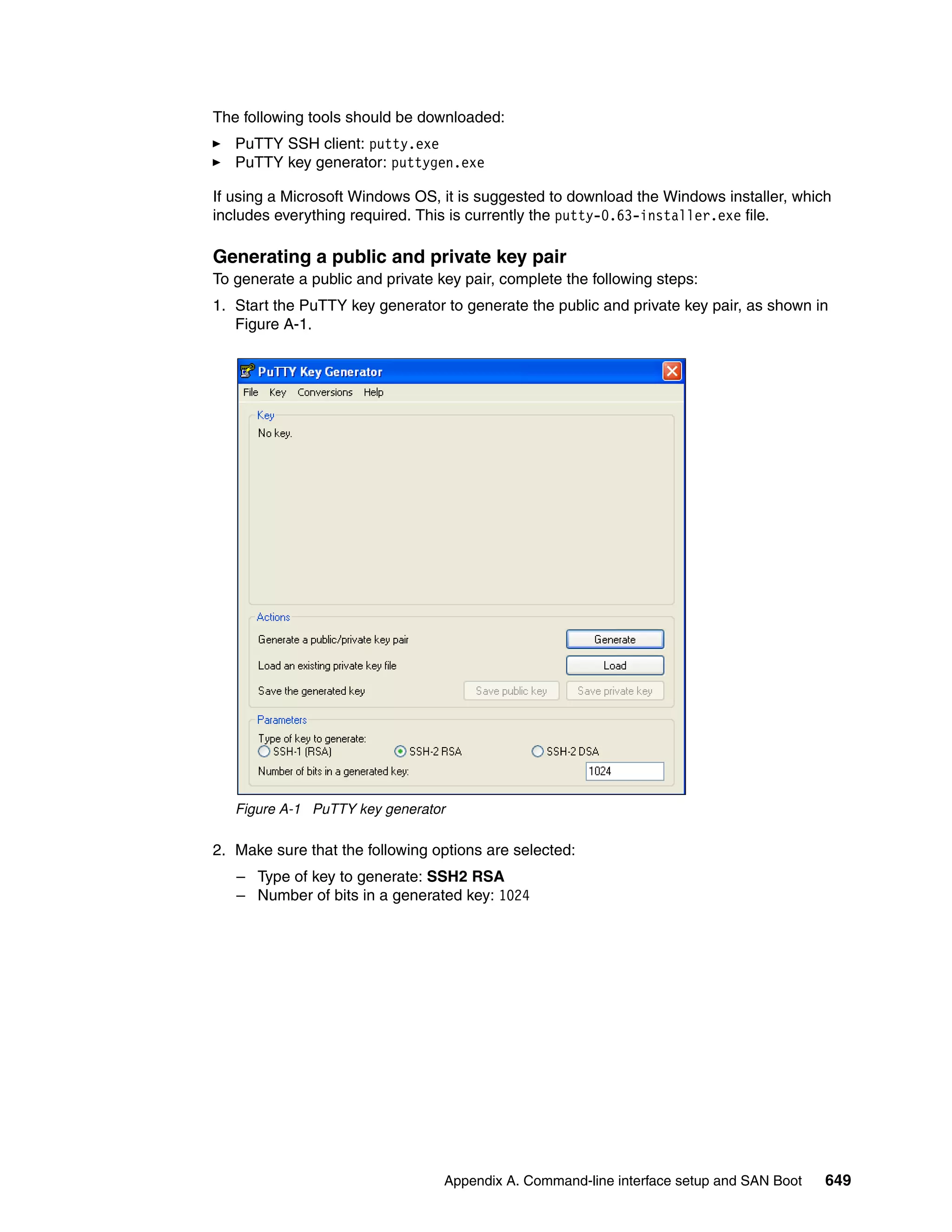 Appendix A. Command-line interface setup and SAN Boot 649
The following tools should be downloaded:
PuTTY SSH client: putty.exe
PuTTY key generator: puttygen.exe
If using a Microsoft Windows OS, it is suggested to download the Windows installer, which
includes everything required. This is currently the putty-0.63-installer.exe file.
Generating a public and private key pair
To generate a public and private key pair, complete the following steps:
1. Start the PuTTY key generator to generate the public and private key pair, as shown in
Figure A-1.
Figure A-1 PuTTY key generator
2. Make sure that the following options are selected:
– Type of key to generate: SSH2 RSA
– Number of bits in a generated key: 1024
 