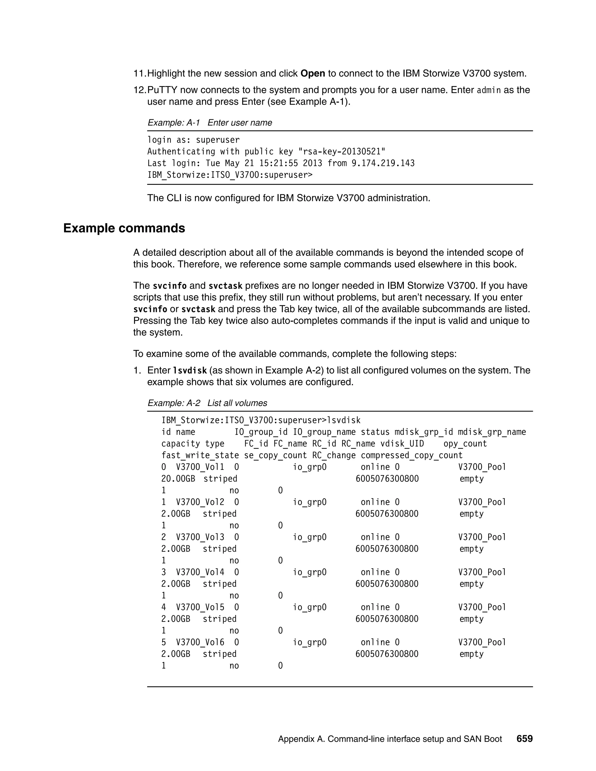 Appendix A. Command-line interface setup and SAN Boot 659
11.Highlight the new session and click Open to connect to the IBM Storwize V3700 system.
12.PuTTY now connects to the system and prompts you for a user name. Enter admin as the
user name and press Enter (see Example A-1).
Example: A-1 Enter user name
login as: superuser
Authenticating with public key "rsa-key-20130521"
Last login: Tue May 21 15:21:55 2013 from 9.174.219.143
IBM_Storwize:ITSO_V3700:superuser>
The CLI is now configured for IBM Storwize V3700 administration.
Example commands
A detailed description about all of the available commands is beyond the intended scope of
this book. Therefore, we reference some sample commands used elsewhere in this book.
The svcinfo and svctask prefixes are no longer needed in IBM Storwize V3700. If you have
scripts that use this prefix, they still run without problems, but aren’t necessary. If you enter
svcinfo or svctask and press the Tab key twice, all of the available subcommands are listed.
Pressing the Tab key twice also auto-completes commands if the input is valid and unique to
the system.
To examine some of the available commands, complete the following steps:
1. Enter lsvdisk (as shown in Example A-2) to list all configured volumes on the system. The
example shows that six volumes are configured.
Example: A-2 List all volumes
IBM_Storwize:ITSO_V3700:superuser>lsvdisk
id name IO_group_id IO_group_name status mdisk_grp_id mdisk_grp_name
capacity type FC_id FC_name RC_id RC_name vdisk_UID opy_count
fast_write_state se_copy_count RC_change compressed_copy_count
0 V3700_Vol1 0 io_grp0 online 0 V3700_Pool
20.00GB striped 6005076300800 empty
1 no 0
1 V3700_Vol2 0 io_grp0 online 0 V3700_Pool
2.00GB striped 6005076300800 empty
1 no 0
2 V3700_Vol3 0 io_grp0 online 0 V3700_Pool
2.00GB striped 6005076300800 empty
1 no 0
3 V3700_Vol4 0 io_grp0 online 0 V3700_Pool
2.00GB striped 6005076300800 empty
1 no 0
4 V3700_Vol5 0 io_grp0 online 0 V3700_Pool
2.00GB striped 6005076300800 empty
1 no 0
5 V3700_Vol6 0 io_grp0 online 0 V3700_Pool
2.00GB striped 6005076300800 empty
1 no 0
 