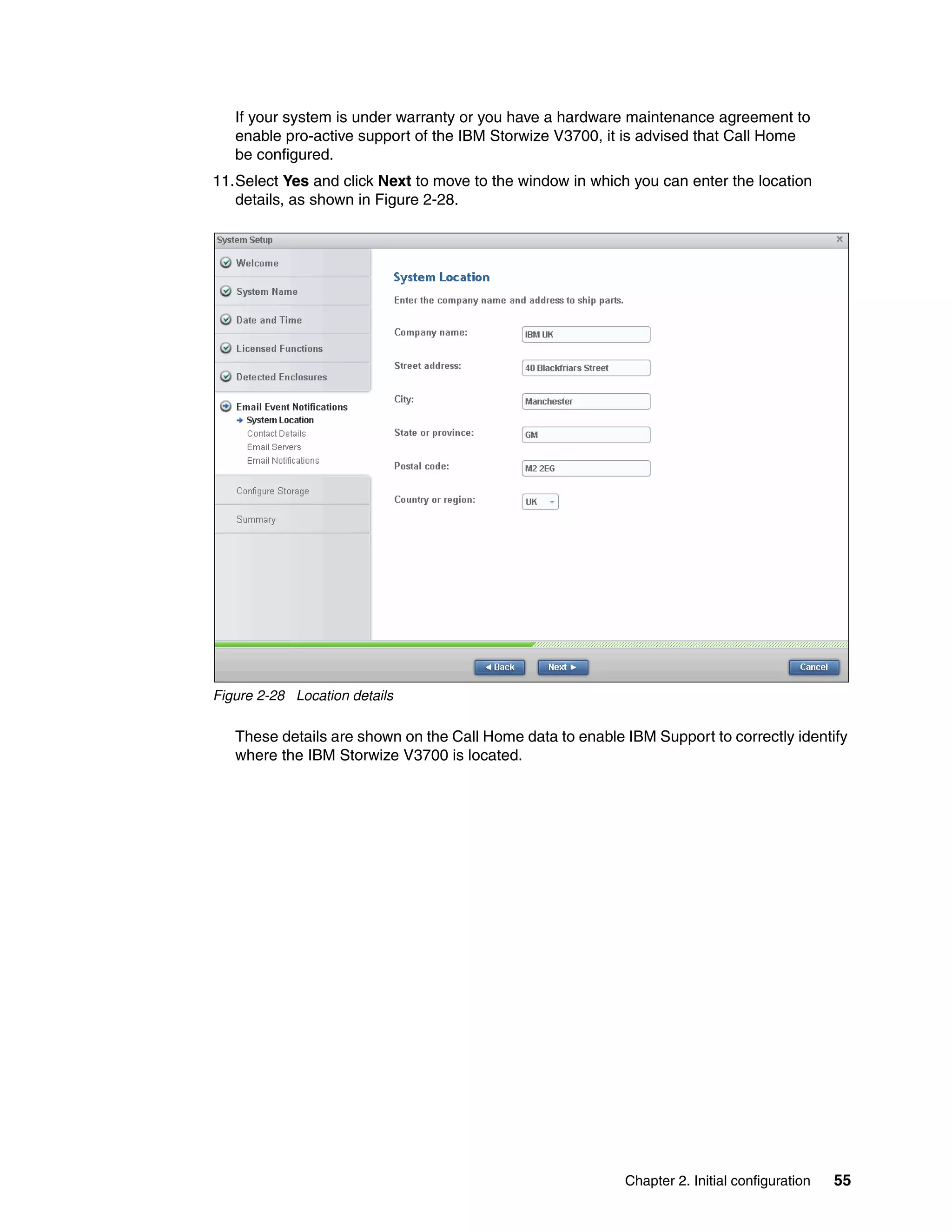 Chapter 2. Initial configuration 55
If your system is under warranty or you have a hardware maintenance agreement to
enable pro-active support of the IBM Storwize V3700, it is advised that Call Home
be configured.
11.Select Yes and click Next to move to the window in which you can enter the location
details, as shown in Figure 2-28.
Figure 2-28 Location details
These details are shown on the Call Home data to enable IBM Support to correctly identify
where the IBM Storwize V3700 is located.
 