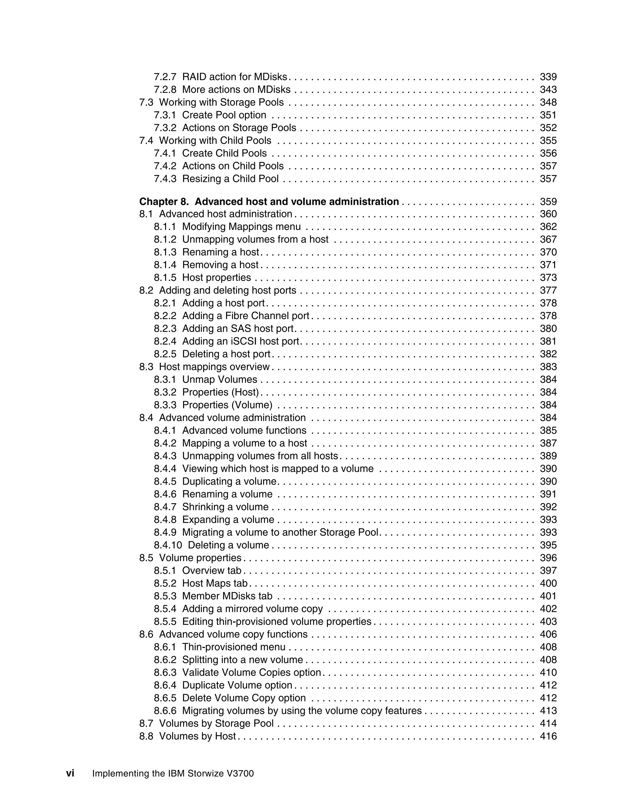 vi Implementing the IBM Storwize V3700
7.2.7 RAID action for MDisks. . . . . . . . . . . . . . . . . . . . . . . . . . . . . . . . . . . . . . . . . . . . 339
7.2.8 More actions on MDisks . . . . . . . . . . . . . . . . . . . . . . . . . . . . . . . . . . . . . . . . . . . 343
7.3 Working with Storage Pools . . . . . . . . . . . . . . . . . . . . . . . . . . . . . . . . . . . . . . . . . . . . 348
7.3.1 Create Pool option . . . . . . . . . . . . . . . . . . . . . . . . . . . . . . . . . . . . . . . . . . . . . . . 351
7.3.2 Actions on Storage Pools . . . . . . . . . . . . . . . . . . . . . . . . . . . . . . . . . . . . . . . . . . 352
7.4 Working with Child Pools . . . . . . . . . . . . . . . . . . . . . . . . . . . . . . . . . . . . . . . . . . . . . . 355
7.4.1 Create Child Pools . . . . . . . . . . . . . . . . . . . . . . . . . . . . . . . . . . . . . . . . . . . . . . . 356
7.4.2 Actions on Child Pools . . . . . . . . . . . . . . . . . . . . . . . . . . . . . . . . . . . . . . . . . . . . 357
7.4.3 Resizing a Child Pool . . . . . . . . . . . . . . . . . . . . . . . . . . . . . . . . . . . . . . . . . . . . . 357
Chapter 8. Advanced host and volume administration . . . . . . . . . . . . . . . . . . . . . . . . 359
8.1 Advanced host administration . . . . . . . . . . . . . . . . . . . . . . . . . . . . . . . . . . . . . . . . . . . 360
8.1.1 Modifying Mappings menu . . . . . . . . . . . . . . . . . . . . . . . . . . . . . . . . . . . . . . . . . 362
8.1.2 Unmapping volumes from a host . . . . . . . . . . . . . . . . . . . . . . . . . . . . . . . . . . . . 367
8.1.3 Renaming a host. . . . . . . . . . . . . . . . . . . . . . . . . . . . . . . . . . . . . . . . . . . . . . . . . 370
8.1.4 Removing a host . . . . . . . . . . . . . . . . . . . . . . . . . . . . . . . . . . . . . . . . . . . . . . . . . 371
8.1.5 Host properties . . . . . . . . . . . . . . . . . . . . . . . . . . . . . . . . . . . . . . . . . . . . . . . . . . 373
8.2 Adding and deleting host ports . . . . . . . . . . . . . . . . . . . . . . . . . . . . . . . . . . . . . . . . . . 377
8.2.1 Adding a host port. . . . . . . . . . . . . . . . . . . . . . . . . . . . . . . . . . . . . . . . . . . . . . . . 378
8.2.2 Adding a Fibre Channel port . . . . . . . . . . . . . . . . . . . . . . . . . . . . . . . . . . . . . . . . 378
8.2.3 Adding an SAS host port. . . . . . . . . . . . . . . . . . . . . . . . . . . . . . . . . . . . . . . . . . . 380
8.2.4 Adding an iSCSI host port. . . . . . . . . . . . . . . . . . . . . . . . . . . . . . . . . . . . . . . . . . 381
8.2.5 Deleting a host port. . . . . . . . . . . . . . . . . . . . . . . . . . . . . . . . . . . . . . . . . . . . . . . 382
8.3 Host mappings overview . . . . . . . . . . . . . . . . . . . . . . . . . . . . . . . . . . . . . . . . . . . . . . . 383
8.3.1 Unmap Volumes . . . . . . . . . . . . . . . . . . . . . . . . . . . . . . . . . . . . . . . . . . . . . . . . . 384
8.3.2 Properties (Host). . . . . . . . . . . . . . . . . . . . . . . . . . . . . . . . . . . . . . . . . . . . . . . . . 384
8.3.3 Properties (Volume) . . . . . . . . . . . . . . . . . . . . . . . . . . . . . . . . . . . . . . . . . . . . . . 384
8.4 Advanced volume administration . . . . . . . . . . . . . . . . . . . . . . . . . . . . . . . . . . . . . . . . 384
8.4.1 Advanced volume functions . . . . . . . . . . . . . . . . . . . . . . . . . . . . . . . . . . . . . . . . 385
8.4.2 Mapping a volume to a host . . . . . . . . . . . . . . . . . . . . . . . . . . . . . . . . . . . . . . . . 387
8.4.3 Unmapping volumes from all hosts. . . . . . . . . . . . . . . . . . . . . . . . . . . . . . . . . . . 389
8.4.4 Viewing which host is mapped to a volume . . . . . . . . . . . . . . . . . . . . . . . . . . . . 390
8.4.5 Duplicating a volume. . . . . . . . . . . . . . . . . . . . . . . . . . . . . . . . . . . . . . . . . . . . . . 390
8.4.6 Renaming a volume . . . . . . . . . . . . . . . . . . . . . . . . . . . . . . . . . . . . . . . . . . . . . . 391
8.4.7 Shrinking a volume . . . . . . . . . . . . . . . . . . . . . . . . . . . . . . . . . . . . . . . . . . . . . . . 392
8.4.8 Expanding a volume . . . . . . . . . . . . . . . . . . . . . . . . . . . . . . . . . . . . . . . . . . . . . . 393
8.4.9 Migrating a volume to another Storage Pool. . . . . . . . . . . . . . . . . . . . . . . . . . . . 393
8.4.10 Deleting a volume . . . . . . . . . . . . . . . . . . . . . . . . . . . . . . . . . . . . . . . . . . . . . . . 395
8.5 Volume properties . . . . . . . . . . . . . . . . . . . . . . . . . . . . . . . . . . . . . . . . . . . . . . . . . . . . 396
8.5.1 Overview tab . . . . . . . . . . . . . . . . . . . . . . . . . . . . . . . . . . . . . . . . . . . . . . . . . . . . 397
8.5.2 Host Maps tab. . . . . . . . . . . . . . . . . . . . . . . . . . . . . . . . . . . . . . . . . . . . . . . . . . . 400
8.5.3 Member MDisks tab . . . . . . . . . . . . . . . . . . . . . . . . . . . . . . . . . . . . . . . . . . . . . . 401
8.5.4 Adding a mirrored volume copy . . . . . . . . . . . . . . . . . . . . . . . . . . . . . . . . . . . . . 402
8.5.5 Editing thin-provisioned volume properties . . . . . . . . . . . . . . . . . . . . . . . . . . . . . 403
8.6 Advanced volume copy functions . . . . . . . . . . . . . . . . . . . . . . . . . . . . . . . . . . . . . . . . 406
8.6.1 Thin-provisioned menu . . . . . . . . . . . . . . . . . . . . . . . . . . . . . . . . . . . . . . . . . . . . 408
8.6.2 Splitting into a new volume . . . . . . . . . . . . . . . . . . . . . . . . . . . . . . . . . . . . . . . . . 408
8.6.3 Validate Volume Copies option. . . . . . . . . . . . . . . . . . . . . . . . . . . . . . . . . . . . . . 410
8.6.4 Duplicate Volume option . . . . . . . . . . . . . . . . . . . . . . . . . . . . . . . . . . . . . . . . . . . 412
8.6.5 Delete Volume Copy option . . . . . . . . . . . . . . . . . . . . . . . . . . . . . . . . . . . . . . . . 412
8.6.6 Migrating volumes by using the volume copy features . . . . . . . . . . . . . . . . . . . . 413
8.7 Volumes by Storage Pool . . . . . . . . . . . . . . . . . . . . . . . . . . . . . . . . . . . . . . . . . . . . . . 414
8.8 Volumes by Host . . . . . . . . . . . . . . . . . . . . . . . . . . . . . . . . . . . . . . . . . . . . . . . . . . . . . 416
 