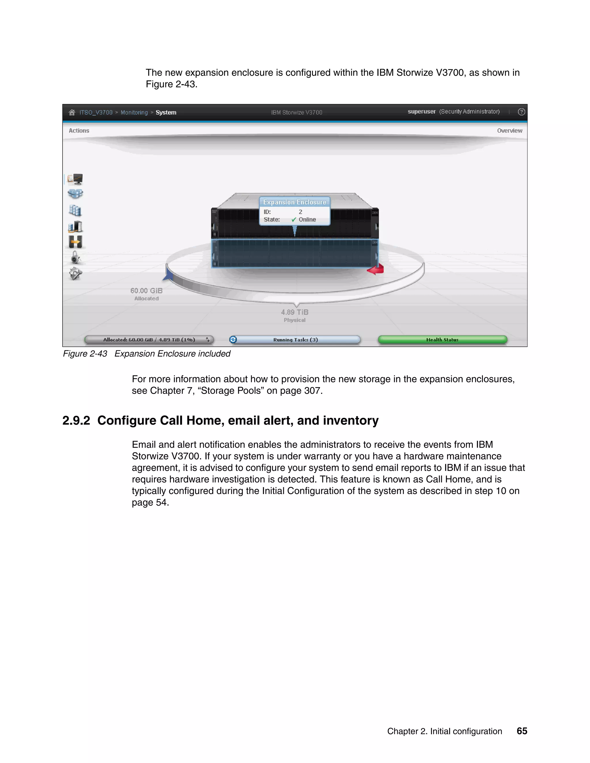 Chapter 2. Initial configuration 65
The new expansion enclosure is configured within the IBM Storwize V3700, as shown in
Figure 2-43.
Figure 2-43 Expansion Enclosure included
For more information about how to provision the new storage in the expansion enclosures,
see Chapter 7, “Storage Pools” on page 307.
2.9.2 Configure Call Home, email alert, and inventory
Email and alert notification enables the administrators to receive the events from IBM
Storwize V3700. If your system is under warranty or you have a hardware maintenance
agreement, it is advised to configure your system to send email reports to IBM if an issue that
requires hardware investigation is detected. This feature is known as Call Home, and is
typically configured during the Initial Configuration of the system as described in step 10 on
page 54.
 