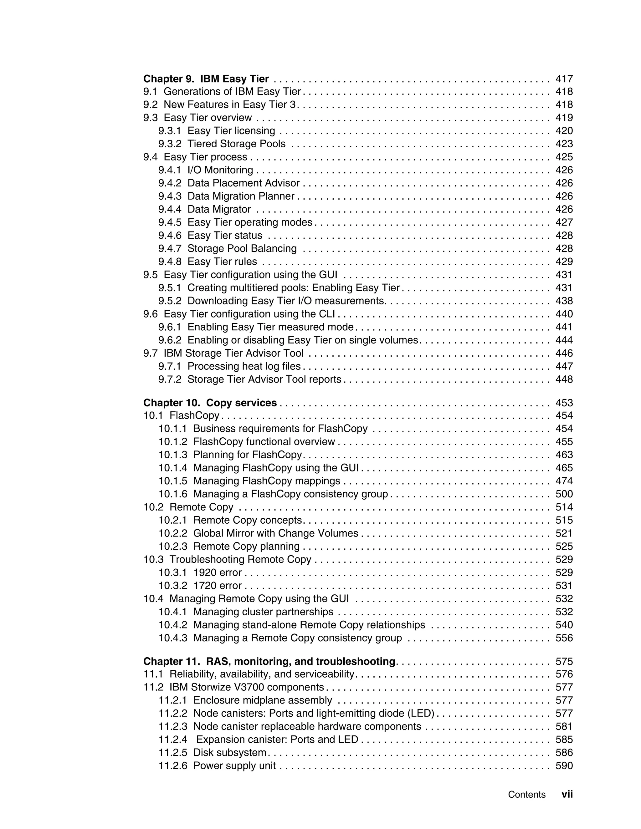 Contents vii
Chapter 9. IBM Easy Tier . . . . . . . . . . . . . . . . . . . . . . . . . . . . . . . . . . . . . . . . . . . . . . . . 417
9.1 Generations of IBM Easy Tier . . . . . . . . . . . . . . . . . . . . . . . . . . . . . . . . . . . . . . . . . . . 418
9.2 New Features in Easy Tier 3. . . . . . . . . . . . . . . . . . . . . . . . . . . . . . . . . . . . . . . . . . . . 418
9.3 Easy Tier overview . . . . . . . . . . . . . . . . . . . . . . . . . . . . . . . . . . . . . . . . . . . . . . . . . . . 419
9.3.1 Easy Tier licensing . . . . . . . . . . . . . . . . . . . . . . . . . . . . . . . . . . . . . . . . . . . . . . . 420
9.3.2 Tiered Storage Pools . . . . . . . . . . . . . . . . . . . . . . . . . . . . . . . . . . . . . . . . . . . . . 423
9.4 Easy Tier process . . . . . . . . . . . . . . . . . . . . . . . . . . . . . . . . . . . . . . . . . . . . . . . . . . . . 425
9.4.1 I/O Monitoring . . . . . . . . . . . . . . . . . . . . . . . . . . . . . . . . . . . . . . . . . . . . . . . . . . . 426
9.4.2 Data Placement Advisor . . . . . . . . . . . . . . . . . . . . . . . . . . . . . . . . . . . . . . . . . . . 426
9.4.3 Data Migration Planner . . . . . . . . . . . . . . . . . . . . . . . . . . . . . . . . . . . . . . . . . . . . 426
9.4.4 Data Migrator . . . . . . . . . . . . . . . . . . . . . . . . . . . . . . . . . . . . . . . . . . . . . . . . . . . 426
9.4.5 Easy Tier operating modes . . . . . . . . . . . . . . . . . . . . . . . . . . . . . . . . . . . . . . . . . 427
9.4.6 Easy Tier status . . . . . . . . . . . . . . . . . . . . . . . . . . . . . . . . . . . . . . . . . . . . . . . . . 428
9.4.7 Storage Pool Balancing . . . . . . . . . . . . . . . . . . . . . . . . . . . . . . . . . . . . . . . . . . . 428
9.4.8 Easy Tier rules . . . . . . . . . . . . . . . . . . . . . . . . . . . . . . . . . . . . . . . . . . . . . . . . . . 429
9.5 Easy Tier configuration using the GUI . . . . . . . . . . . . . . . . . . . . . . . . . . . . . . . . . . . . 431
9.5.1 Creating multitiered pools: Enabling Easy Tier . . . . . . . . . . . . . . . . . . . . . . . . . . 431
9.5.2 Downloading Easy Tier I/O measurements. . . . . . . . . . . . . . . . . . . . . . . . . . . . . 438
9.6 Easy Tier configuration using the CLI . . . . . . . . . . . . . . . . . . . . . . . . . . . . . . . . . . . . . 440
9.6.1 Enabling Easy Tier measured mode. . . . . . . . . . . . . . . . . . . . . . . . . . . . . . . . . . 441
9.6.2 Enabling or disabling Easy Tier on single volumes. . . . . . . . . . . . . . . . . . . . . . . 444
9.7 IBM Storage Tier Advisor Tool . . . . . . . . . . . . . . . . . . . . . . . . . . . . . . . . . . . . . . . . . . 446
9.7.1 Processing heat log files . . . . . . . . . . . . . . . . . . . . . . . . . . . . . . . . . . . . . . . . . . . 447
9.7.2 Storage Tier Advisor Tool reports . . . . . . . . . . . . . . . . . . . . . . . . . . . . . . . . . . . . 448
Chapter 10. Copy services . . . . . . . . . . . . . . . . . . . . . . . . . . . . . . . . . . . . . . . . . . . . . . . 453
10.1 FlashCopy . . . . . . . . . . . . . . . . . . . . . . . . . . . . . . . . . . . . . . . . . . . . . . . . . . . . . . . . . 454
10.1.1 Business requirements for FlashCopy . . . . . . . . . . . . . . . . . . . . . . . . . . . . . . . 454
10.1.2 FlashCopy functional overview . . . . . . . . . . . . . . . . . . . . . . . . . . . . . . . . . . . . . 455
10.1.3 Planning for FlashCopy. . . . . . . . . . . . . . . . . . . . . . . . . . . . . . . . . . . . . . . . . . . 463
10.1.4 Managing FlashCopy using the GUI . . . . . . . . . . . . . . . . . . . . . . . . . . . . . . . . . 465
10.1.5 Managing FlashCopy mappings . . . . . . . . . . . . . . . . . . . . . . . . . . . . . . . . . . . . 474
10.1.6 Managing a FlashCopy consistency group . . . . . . . . . . . . . . . . . . . . . . . . . . . . 500
10.2 Remote Copy . . . . . . . . . . . . . . . . . . . . . . . . . . . . . . . . . . . . . . . . . . . . . . . . . . . . . . 514
10.2.1 Remote Copy concepts. . . . . . . . . . . . . . . . . . . . . . . . . . . . . . . . . . . . . . . . . . . 515
10.2.2 Global Mirror with Change Volumes . . . . . . . . . . . . . . . . . . . . . . . . . . . . . . . . . 521
10.2.3 Remote Copy planning . . . . . . . . . . . . . . . . . . . . . . . . . . . . . . . . . . . . . . . . . . . 525
10.3 Troubleshooting Remote Copy . . . . . . . . . . . . . . . . . . . . . . . . . . . . . . . . . . . . . . . . . 529
10.3.1 1920 error . . . . . . . . . . . . . . . . . . . . . . . . . . . . . . . . . . . . . . . . . . . . . . . . . . . . . 529
10.3.2 1720 error . . . . . . . . . . . . . . . . . . . . . . . . . . . . . . . . . . . . . . . . . . . . . . . . . . . . . 531
10.4 Managing Remote Copy using the GUI . . . . . . . . . . . . . . . . . . . . . . . . . . . . . . . . . . 532
10.4.1 Managing cluster partnerships . . . . . . . . . . . . . . . . . . . . . . . . . . . . . . . . . . . . . 532
10.4.2 Managing stand-alone Remote Copy relationships . . . . . . . . . . . . . . . . . . . . . 540
10.4.3 Managing a Remote Copy consistency group . . . . . . . . . . . . . . . . . . . . . . . . . 556
Chapter 11. RAS, monitoring, and troubleshooting. . . . . . . . . . . . . . . . . . . . . . . . . . . 575
11.1 Reliability, availability, and serviceability. . . . . . . . . . . . . . . . . . . . . . . . . . . . . . . . . . 576
11.2 IBM Storwize V3700 components . . . . . . . . . . . . . . . . . . . . . . . . . . . . . . . . . . . . . . . 577
11.2.1 Enclosure midplane assembly . . . . . . . . . . . . . . . . . . . . . . . . . . . . . . . . . . . . . 577
11.2.2 Node canisters: Ports and light-emitting diode (LED) . . . . . . . . . . . . . . . . . . . . 577
11.2.3 Node canister replaceable hardware components . . . . . . . . . . . . . . . . . . . . . . 581
11.2.4 Expansion canister: Ports and LED . . . . . . . . . . . . . . . . . . . . . . . . . . . . . . . . . 585
11.2.5 Disk subsystem. . . . . . . . . . . . . . . . . . . . . . . . . . . . . . . . . . . . . . . . . . . . . . . . . 586
11.2.6 Power supply unit . . . . . . . . . . . . . . . . . . . . . . . . . . . . . . . . . . . . . . . . . . . . . . . 590
 