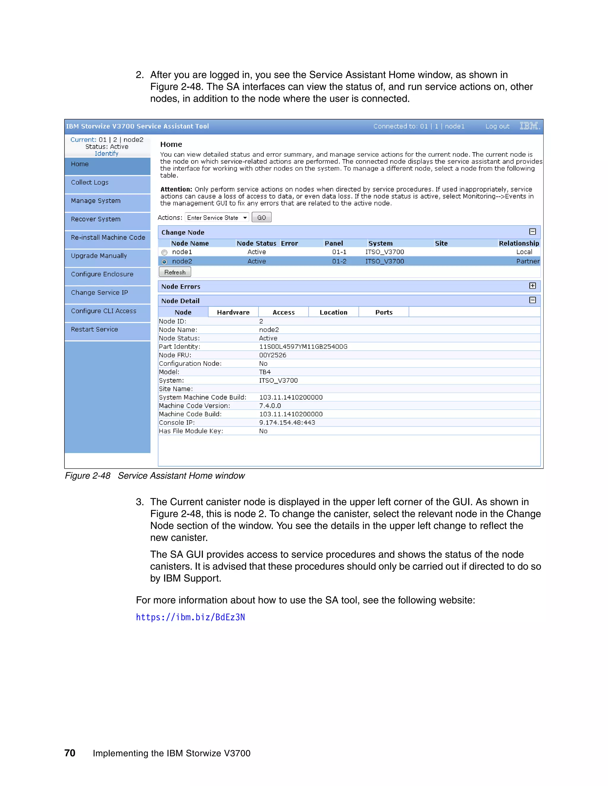 70 Implementing the IBM Storwize V3700
2. After you are logged in, you see the Service Assistant Home window, as shown in
Figure 2-48. The SA interfaces can view the status of, and run service actions on, other
nodes, in addition to the node where the user is connected.
Figure 2-48 Service Assistant Home window
3. The Current canister node is displayed in the upper left corner of the GUI. As shown in
Figure 2-48, this is node 2. To change the canister, select the relevant node in the Change
Node section of the window. You see the details in the upper left change to reflect the
new canister.
The SA GUI provides access to service procedures and shows the status of the node
canisters. It is advised that these procedures should only be carried out if directed to do so
by IBM Support.
For more information about how to use the SA tool, see the following website:
https://ibm.biz/BdEz3N
 