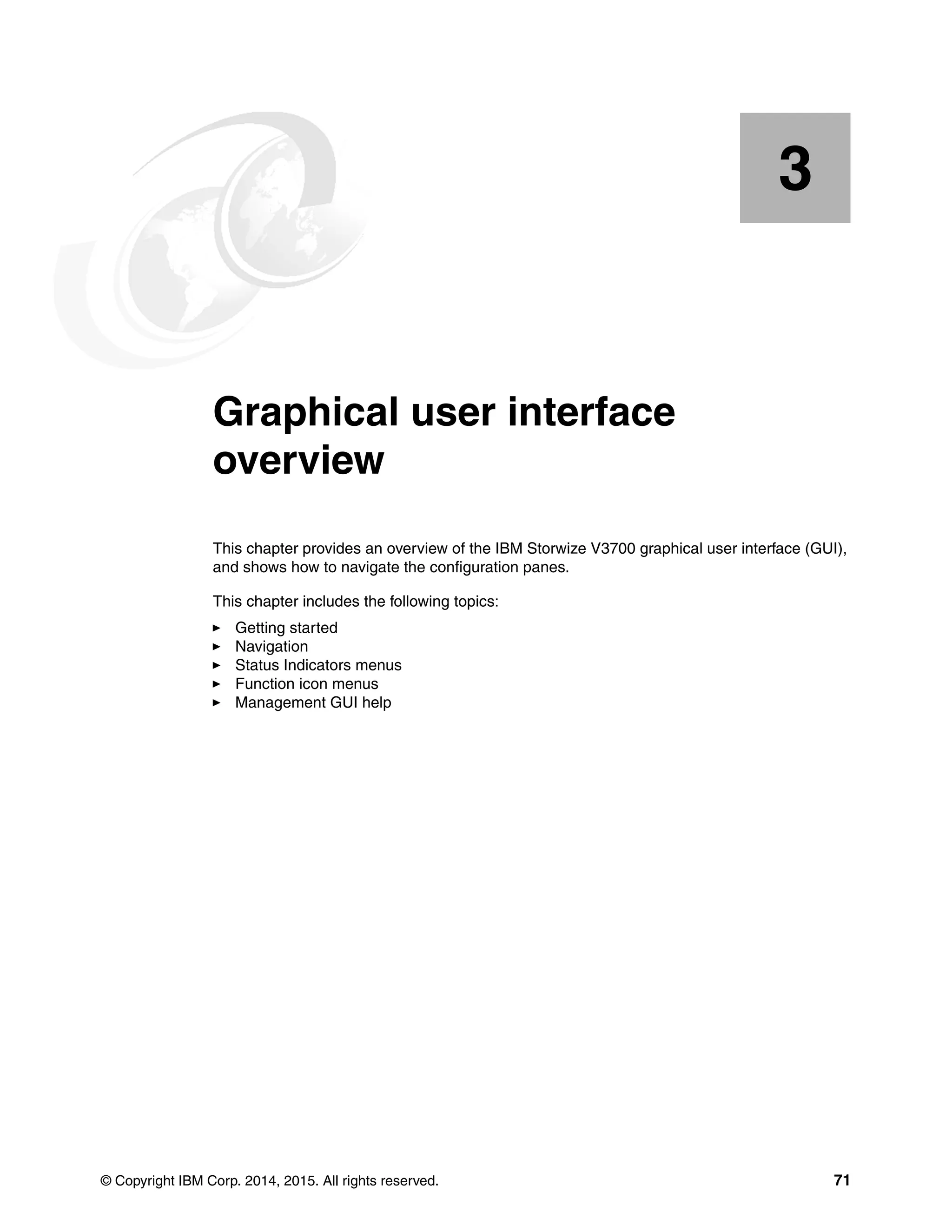 © Copyright IBM Corp. 2014, 2015. All rights reserved. 71
Chapter 3.
3
Graphical user interface
overview
This chapter provides an overview of the IBM Storwize V3700 graphical user interface (GUI),
and shows how to navigate the configuration panes.
This chapter includes the following topics:
Getting started
Navigation
Status Indicators menus
Function icon menus
Management GUI help
 