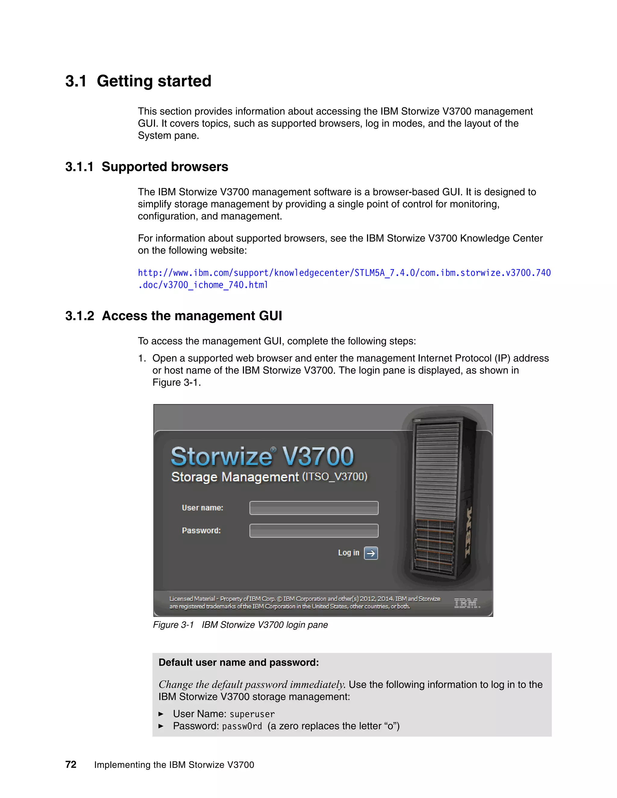 72 Implementing the IBM Storwize V3700
3.1 Getting started
This section provides information about accessing the IBM Storwize V3700 management
GUI. It covers topics, such as supported browsers, log in modes, and the layout of the
System pane.
3.1.1 Supported browsers
The IBM Storwize V3700 management software is a browser-based GUI. It is designed to
simplify storage management by providing a single point of control for monitoring,
configuration, and management.
For information about supported browsers, see the IBM Storwize V3700 Knowledge Center
on the following website:
http://www.ibm.com/support/knowledgecenter/STLM5A_7.4.0/com.ibm.storwize.v3700.740
.doc/v3700_ichome_740.html
3.1.2 Access the management GUI
To access the management GUI, complete the following steps:
1. Open a supported web browser and enter the management Internet Protocol (IP) address
or host name of the IBM Storwize V3700. The login pane is displayed, as shown in
Figure 3-1.
Figure 3-1 IBM Storwize V3700 login pane
Default user name and password:
Change the default password immediately. Use the following information to log in to the
IBM Storwize V3700 storage management:
User Name: superuser
Password: passw0rd (a zero replaces the letter “o”)
 