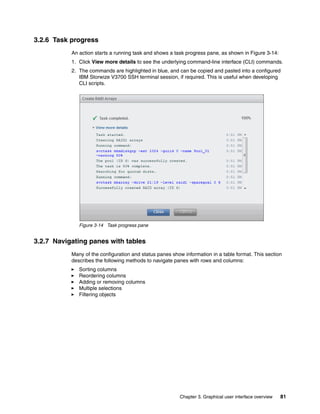 Chapter 3. Graphical user interface overview 81
3.2.6 Task progress
An action starts a running task and shows a task progress pane, as shown in Figure 3-14:
1. Click View more details to see the underlying command-line interface (CLI) commands.
2. The commands are highlighted in blue, and can be copied and pasted into a configured
IBM Storwize V3700 SSH terminal session, if required. This is useful when developing
CLI scripts.
Figure 3-14 Task progress pane
3.2.7 Navigating panes with tables
Many of the configuration and status panes show information in a table format. This section
describes the following methods to navigate panes with rows and columns:
Sorting columns
Reordering columns
Adding or removing columns
Multiple selections
Filtering objects
 