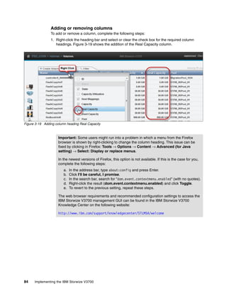 84 Implementing the IBM Storwize V3700
Adding or removing columns
To add or remove a column, complete the following steps:
1. Right-click the heading bar and select or clear the check box for the required column
headings. Figure 3-19 shows the addition of the Real Capacity column.
Figure 3-19 Adding column heading Real Capacity
Important: Some users might run into a problem in which a menu from the Firefox
browser is shown by right-clicking to change the column heading. This issue can be
fixed by clicking in Firefox: Tools → Options → Content → Advanced (for Java
setting) → Select: Display or replace menus.
In the newest versions of Firefox, this option is not available. If this is the case for you,
complete the following steps:
a. In the address bar, type about:config and press Enter.
b. Click I'll be careful, I promise.
c. In the search bar, search for "dom.event.contextmenu.enabled" (with no quotes).
d. Right-click the result (dom.event.contextmenu.enabled) and click Toggle.
e. To revert to the previous setting, repeat these steps.
The web browser requirements and recommended configuration settings to access the
IBM Storwize V3700 management GUI can be found in the IBM Storwize V3700
Knowledge Center on the following website:
http://www.ibm.com/support/knowledgecenter/STLM5A/welcome
 