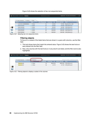 86 Implementing the IBM Storwize V3700
Figure 3-22 shows the selection of two non-sequential items.
Figure 3-22 Selecting two non-sequential items
Filtering objects
To focus on a subset of the listed items that are shown in a pane with columns, use the filter
field:
1. This tool shows items that match the entered value. Figure 3-23 shows the text Redbook
was entered into the filter field.
2. Now, only volumes with the text Redbook in any column are listed, and the filter word is also
highlighted.
Figure 3-23 Filtering objects to display a subset of the volumes
 