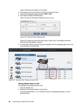 88 Implementing the IBM Storwize V3700
Figure 3-26 shows the addition of more filters.
6. Click the plus (+) icon to the right of the filter to add further filters.
7. Choose the appropriate logical operand (AND or OR).
8. Click Apply to display the filtered data.
Filters can also be removed by clicking the minus (-) icon.
Figure 3-26 Advanced Filter: Additional filters
Figure 3-27 shows the result of the filter used in Figure 3-26. This displays all internal
drives that are Candidates or Spares.
9. To reset a filter after the results have been displayed, click the magnifying glass with a red
cross through it in the filter field.
Figure 3-27 Advanced Filter: Results and reset of filter
Saving tabular data to a file
It is possible to save tabular data to a file:
1. Click the diskette icon.
2. Specify the name and location to save the file.
A comma-delimited file (.csv) is created for input to a spreadsheet program, such as
Microsoft Excel.
 