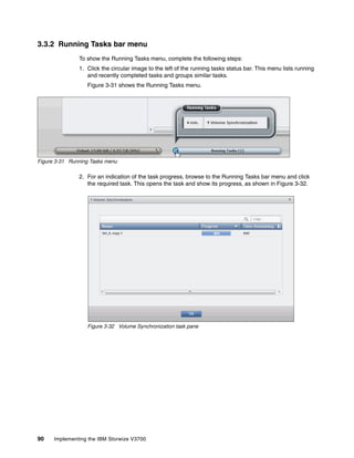 90 Implementing the IBM Storwize V3700
3.3.2 Running Tasks bar menu
To show the Running Tasks menu, complete the following steps:
1. Click the circular image to the left of the running tasks status bar. This menu lists running
and recently completed tasks and groups similar tasks.
Figure 3-31 shows the Running Tasks menu.
Figure 3-31 Running Tasks menu
2. For an indication of the task progress, browse to the Running Tasks bar menu and click
the required task. This opens the task and show its progress, as shown in Figure 3-32.
Figure 3-32 Volume Synchronization task pane
 