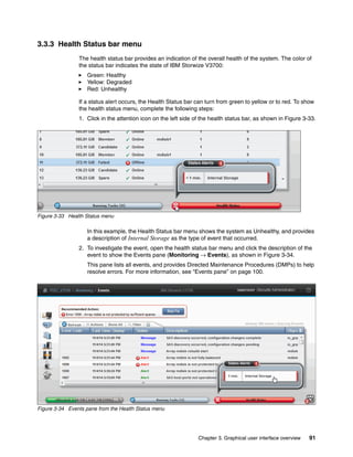 Chapter 3. Graphical user interface overview 91
3.3.3 Health Status bar menu
The health status bar provides an indication of the overall health of the system. The color of
the status bar indicates the state of IBM Storwize V3700:
Green: Healthy
Yellow: Degraded
Red: Unhealthy
If a status alert occurs, the Health Status bar can turn from green to yellow or to red. To show
the health status menu, complete the following steps:
1. Click in the attention icon on the left side of the health status bar, as shown in Figure 3-33.
Figure 3-33 Health Status menu
In this example, the Health Status bar menu shows the system as Unhealthy, and provides
a description of Internal Storage as the type of event that occurred.
2. To investigate the event, open the health status bar menu and click the description of the
event to show the Events pane (Monitoring → Events), as shown in Figure 3-34.
This pane lists all events, and provides Directed Maintenance Procedures (DMPs) to help
resolve errors. For more information, see “Events pane” on page 100.
Figure 3-34 Events pane from the Health Status menu
 
