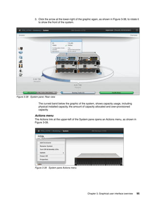 Chapter 3. Graphical user interface overview 95
3. Click the arrow at the lower-right of the graphic again, as shown in Figure 3-38, to rotate it
to show the front of the system.
Figure 3-38 System pane: Rear view
The curved band below the graphic of the system, shows capacity usage, including
physical installed capacity, the amount of capacity allocated and over-provisioned
capacity.
Actions menu
The Actions link at the upper-left of the System pane opens an Actions menu, as shown in
Figure 3-39.
Figure 3-39 System pane Actions menu
 