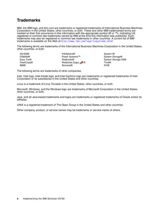 x Implementing the IBM Storwize V3700
Trademarks
IBM, the IBM logo, and ibm.com are trademarks or registered trademarks of International Business Machines
Corporation in the United States, other countries, or both. These and other IBM trademarked terms are
marked on their first occurrence in this information with the appropriate symbol (® or ™), indicating US
registered or common law trademarks owned by IBM at the time this information was published. Such
trademarks may also be registered or common law trademarks in other countries. A current list of IBM
trademarks is available on the Web at http://www.ibm.com/legal/copytrade.shtml
The following terms are trademarks of the International Business Machines Corporation in the United States,
other countries, or both:
AS/400®
DS8000®
Easy Tier®
FlashCopy®
IBM®
InfoSphere®
Power Systems™
Redbooks®
Redbooks (logo) ®
Storwize®
System i®
System Storage®
System Storage DS®
Tivoli®
XIV®
The following terms are trademarks of other companies:
Intel, Intel logo, Intel Inside logo, and Intel Centrino logo are trademarks or registered trademarks of Intel
Corporation or its subsidiaries in the United States and other countries.
Linux is a trademark of Linus Torvalds in the United States, other countries, or both.
Microsoft, Windows, and the Windows logo are trademarks of Microsoft Corporation in the United States,
other countries, or both.
Java, and all Java-based trademarks and logos are trademarks or registered trademarks of Oracle and/or its
affiliates.
UNIX is a registered trademark of The Open Group in the United States and other countries.
Other company, product, or service names may be trademarks or service marks of others.
 