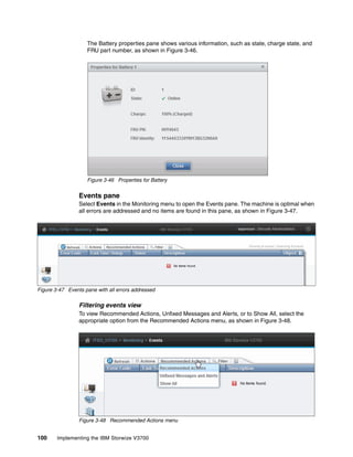 100 Implementing the IBM Storwize V3700
The Battery properties pane shows various information, such as state, charge state, and
FRU part number, as shown in Figure 3-46.
Figure 3-46 Properties for Battery
Events pane
Select Events in the Monitoring menu to open the Events pane. The machine is optimal when
all errors are addressed and no items are found in this pane, as shown in Figure 3-47.
Figure 3-47 Events pane with all errors addressed
Filtering events view
To view Recommended Actions, Unfixed Messages and Alerts, or to Show All, select the
appropriate option from the Recommended Actions menu, as shown in Figure 3-48.
Figure 3-48 Recommended Actions menu
 