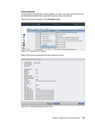 Chapter 3. Graphical user interface overview 101
Event properties
To show actions and properties that are related to an event, or to repair an event that is not
the Next Recommended Action, right-click the event to show other options.
Figure 3-49 shows the selection of the Properties option.
Figure 3-49 Selecting event Properties
Figure 3-50 shows the properties and sense data for an event.
Figure 3-50 Properties And Sense Data for Event
 