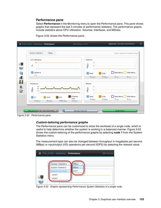 Chapter 3. Graphical user interface overview 103
Performance pane
Select Performance in the Monitoring menu to open the Performance pane. This pane shows
graphs that represent the last 5 minutes of performance statistics. The performance graphs
include statistics about CPU Utilization, Volumes, Interfaces, and MDisks.
Figure 3-52 shows the Performance pane.
Figure 3-52 Performance pane
Custom-tailoring performance graphs
The Performance pane can be customized to show the workload of a single node, which is
useful to help determine whether the system is working in a balanced manner. Figure 3-53
shows the custom-tailoring of the performance graphs by selecting node 1 from the System
Statistics menu.
The measurement type can also be changed between throughput in megabytes per second
(MBps) or input/output (I/O) operations per second (IOPS) by selecting the relevant value.
Figure 3-53 Graphs representing Performance System Statistics of a single node
 