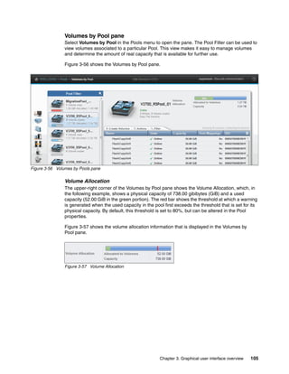 Chapter 3. Graphical user interface overview 105
Volumes by Pool pane
Select Volumes by Pool in the Pools menu to open the pane. The Pool Filter can be used to
view volumes associated to a particular Pool. This view makes it easy to manage volumes
and determine the amount of real capacity that is available for further use.
Figure 3-56 shows the Volumes by Pool pane.
Figure 3-56 Volumes by Pools pane
Volume Allocation
The upper-right corner of the Volumes by Pool pane shows the Volume Allocation, which, in
the following example, shows a physical capacity of 738.00 gibibytes (GiB) and a used
capacity (52.00 GiB in the green portion). The red bar shows the threshold at which a warning
is generated when the used capacity in the pool first exceeds the threshold that is set for its
physical capacity. By default, this threshold is set to 80%, but can be altered in the Pool
properties.
Figure 3-57 shows the volume allocation information that is displayed in the Volumes by
Pool pane.
Figure 3-57 Volume Allocation
 