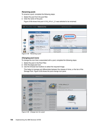 106 Implementing the IBM Storwize V3700
Renaming pools
To rename a pool, complete the following steps:
1. Select the pool from the pool filter.
2. Click the name of the pool.
Figure 3-58 shows that pool V3700_R5Pool_01 was selected to be renamed.
Figure 3-58 Renaming a pool
Changing pool icons
To change the icon that is associated with a pool, complete the following steps:
1. Select the pool in the Pool Filter.
2. Click the large pool icon.
3. Use the Choose Icon buttons to select the required image.
This helps to manage and differentiate between the classes of drive, or the tier of the
Storage Pool. Figure 3-59 shows the pool change icon pane.
Figure 3-59 Change Icon for a pool
 