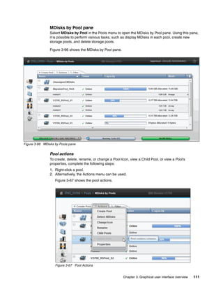 Chapter 3. Graphical user interface overview 111
MDisks by Pool pane
Select MDisks by Pool in the Pools menu to open the MDisks by Pool pane. Using this pane,
it is possible to perform various tasks, such as display MDisks in each pool, create new
storage pools, and delete storage pools.
Figure 3-66 shows the MDisks by Pool pane.
Figure 3-66 MDisks by Pools pane
Pool actions
To create, delete, rename, or change a Pool Icon, view a Child Pool, or view a Pool’s
properties, complete the following steps:
1. Right-click a pool.
2. Alternatively, the Actions menu can be used.
Figure 3-67 shows the pool actions.
Figure 3-67 Pool Actions
 