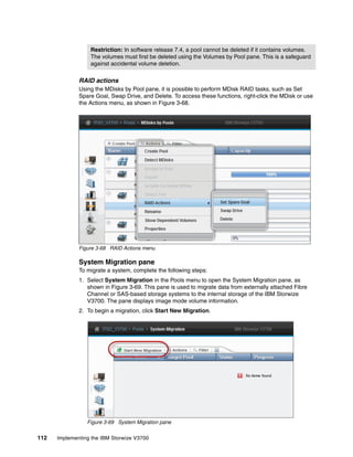 Restriction: In software release 7.4, a pool cannot be deleted if it contains volumes.
The volumes must first be deleted using the Volumes by Pool pane. This is a safeguard
against accidental volume deletion.
112 Implementing the IBM Storwize V3700
RAID actions
Using the MDisks by Pool pane, it is possible to perform MDisk RAID tasks, such as Set
Spare Goal, Swap Drive, and Delete. To access these functions, right-click the MDisk or use
the Actions menu, as shown in Figure 3-68.
Figure 3-68 RAID Actions menu
System Migration pane
To migrate a system, complete the following steps:
1. Select System Migration in the Pools menu to open the System Migration pane, as
shown in Figure 3-69. This pane is used to migrate data from externally attached Fibre
Channel or SAS-based storage systems to the internal storage of the IBM Storwize
V3700. The pane displays image mode volume information.
2. To begin a migration, click Start New Migration.
Figure 3-69 System Migration pane
 
