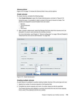 Chapter 3. Graphical user interface overview 115
Volume actions
Figure 3-72 on page 114 shows the Volume Action menu and its options.
Create volumes
To create volumes, complete the following steps:
1. Click Create Volumes to open the Create Volumes pane, as shown in Figure 3-73.
Using this pane, it is possible to select a preset of the type of volume to create. The
presets are designed to accommodate most user cases:
– Generic
– Thin-provisioned
– Mirror
– Thin mirror
2. After a preset is determined, select the Storage Pool from which the volumes are to be
allocated. An area to name and size the volumes is shown.
For more information, see Chapter 5, “Volume configuration” on page 199 and Chapter 8,
“Advanced host and volume administration” on page 359.
Figure 3-73 Create Volumes pane
Creating multiple volumes
A useful feature is available for quickly creating multiple volumes of the same type and size:
1. Specify the number of volumes required in the Quantity field.
2. Complete the volume capacity and name. A number range can also be specified.
The Create Volumes pane displays a summary that shows the real and virtual capacity
that is used if the proposed volumes are created.
 