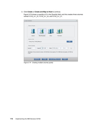 116 Implementing the IBM Storwize V3700
3. Click Create or Create and Map to Host to continue.
Figure 3-74 shows a quantity of 3 in the Quantity field, and this creates three volumes
named V3700_Vol_05, V3700_Vol_06, and V3700_Vol_07.
Figure 3-74 Creating multiple volumes quickly
 