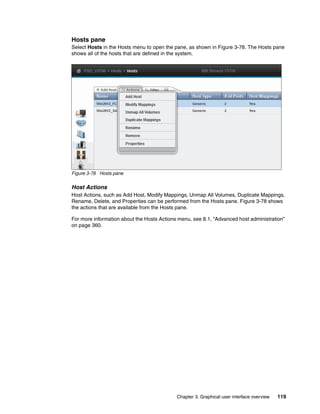Chapter 3. Graphical user interface overview 119
Hosts pane
Select Hosts in the Hosts menu to open the pane, as shown in Figure 3-78. The Hosts pane
shows all of the hosts that are defined in the system.
Figure 3-78 Hosts pane
Host Actions
Host Actions, such as Add Host, Modify Mappings, Unmap All Volumes, Duplicate Mappings,
Rename, Delete, and Properties can be performed from the Hosts pane. Figure 3-78 shows
the actions that are available from the Hosts pane.
For more information about the Hosts Actions menu, see 8.1, “Advanced host administration”
on page 360.
 