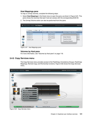 Chapter 3. Graphical user interface overview 121
Host Mappings pane
To map or unmap volumes, complete the following steps:
1. Select Host Mappings in the Hosts menu to open the pane, as shown in Figure 3-81. This
pane shows the volumes that each host can access with the corresponding SCSI ID.
2. The Unmap Volume action can also be performed from this pane.
Figure 3-81 Host Mappings pane
Volumes by Host pane
For more information, see “Volumes by Host pane” on page 118.
3.4.5 Copy Services menu
The Copy Services menu provides access to the FlashCopy, Consistency Groups, FlashCopy
Mappings, Remote Copy, and Partnership functions. Figure 3-82 shows the Copy Services
menu.
Figure 3-82 Copy Services menu
 