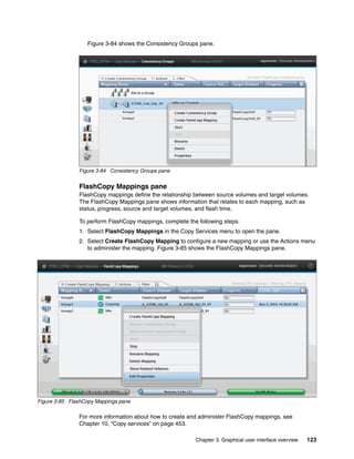Chapter 3. Graphical user interface overview 123
Figure 3-84 shows the Consistency Groups pane.
Figure 3-84 Consistency Groups pane
FlashCopy Mappings pane
FlashCopy mappings define the relationship between source volumes and target volumes.
The FlashCopy Mappings pane shows information that relates to each mapping, such as
status, progress, source and target volumes, and flash time.
To perform FlashCopy mappings, complete the following steps:
1. Select FlashCopy Mappings in the Copy Services menu to open the pane.
2. Select Create FlashCopy Mapping to configure a new mapping or use the Actions menu
to administer the mapping. Figure 3-85 shows the FlashCopy Mappings pane.
Figure 3-85 FlashCopy Mappings pane
For more information about how to create and administer FlashCopy mappings, see
Chapter 10, “Copy services” on page 453.
 