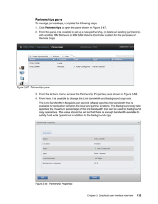 Chapter 3. Graphical user interface overview 125
Partnerships pane
To manage partnerships, complete the following steps:
1. Click Partnerships to open the pane shown in Figure 3-87.
2. From this pane, it is possible to set up a new partnership, or delete an existing partnership,
with another IBM Storwize or IBM SAN Volume Controller system for the purposes of
Remote Copy.
Figure 3-87 Partnerships pane
3. From the Actions menu, access the Partnership Properties pane shown in Figure 3-88.
4. From here, it is possible to change the Link bandwidth and background copy rate.
The Link Bandwidth in Megabits per second (Mbps) specifies the bandwidth that is
available for replication between the local and partner systems. The Background copy rate
specifies the maximum percentage of the link bandwidth that can be used for background
copy operations. This value should be set so that there is enough bandwidth available to
satisfy host write operations in addition to the background copy.
Figure 3-88 Partnership Properties
 