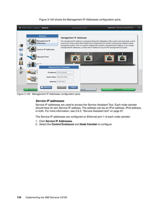 134 Implementing the IBM Storwize V3700
Figure 3-102 shows the Management IP Addresses configuration pane.
Figure 3-102 Management IP Addresses configuration pane
Service IP addresses
Service IP addresses are used to access the Service Assistant Tool. Each node canister
should have its own Service IP address. The address can be an IPv4 address, IPv6 address,
or both. For more information, see 2.9.3, “Service Assistant tool” on page 67.
The Service IP addresses are configured on Ethernet port 1 of each node canister:
1. Click Service IP Addresses.
2. Select the Control Enclosure and Node Canister to configure.
 
