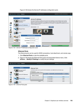 Chapter 3. Graphical user interface overview 135
Figure 3-103 shows the Service IP addresses configuration pane.
Figure 3-103 Service IP Addresses configuration pane
Ethernet Ports
The Ethernet ports can be used for iSCSI connections, host attachment, and remote copy:
1. Click Ethernet Ports to view the available ports.
2. Figure 3-104 shows the Ethernet Ports pane and associated Actions menu. Click
Actions → Modify IP Settings to modify the port settings.
Figure 3-104 Ethernet Ports pane
 