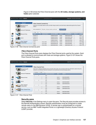 Chapter 3. Graphical user interface overview 137
Figure 3-106 shows the Fibre Channel pane with the All nodes, storage systems, and
hosts option selected.
Figure 3-106 Fibre Channel Connectivity pane
Fibre Channel Ports
The Fibre Channel Ports pane displays the Fibre Channel ports used by the system. Each
port is allowed to communicate with hosts and storage systems. Figure 3-107 shows the
Fibre Channel Ports pane.
Figure 3-107 Fibre Channel Ports
Security pane
Select Security in the Settings menu to open the pane. The Security pane provides access to
the Remote Authentication wizard. Remote authentication must be configured to create
remote users on the IBM Storwize V3700. A remote user is authenticated on a remote
service, such as IBM Tivoli® Integrated Portal or a Lightweight Directory Access Protocol
(LDAP) provider.
 