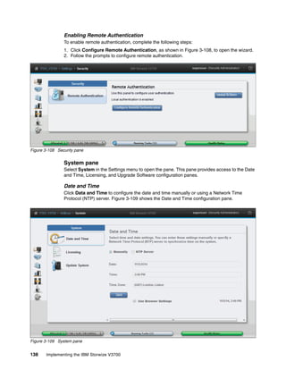 138 Implementing the IBM Storwize V3700
Enabling Remote Authentication
To enable remote authentication, complete the following steps:
1. Click Configure Remote Authentication, as shown in Figure 3-108, to open the wizard.
2. Follow the prompts to configure remote authentication.
Figure 3-108 Security pane
System pane
Select System in the Settings menu to open the pane. This pane provides access to the Date
and Time, Licensing, and Upgrade Software configuration panes.
Date and Time
Click Data and Time to configure the date and time manually or using a Network Time
Protocol (NTP) server. Figure 3-109 shows the Date and Time configuration pane.
Figure 3-109 System pane
 