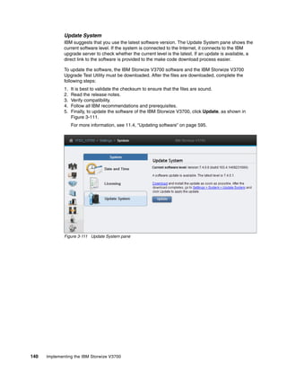 140 Implementing the IBM Storwize V3700
Update System
IBM suggests that you use the latest software version. The Update System pane shows the
current software level. If the system is connected to the Internet, it connects to the IBM
upgrade server to check whether the current level is the latest. If an update is available, a
direct link to the software is provided to the make code download process easier.
To update the software, the IBM Storwize V3700 software and the IBM Storwize V3700
Upgrade Test Utility must be downloaded. After the files are downloaded, complete the
following steps:
1. It is best to validate the checksum to ensure that the files are sound.
2. Read the release notes.
3. Verify compatibility.
4. Follow all IBM recommendations and prerequisites.
5. Finally, to update the software of the IBM Storwize V3700, click Update, as shown in
Figure 3-111.
For more information, see 11.4, “Updating software” on page 595.
Figure 3-111 Update System pane
 
