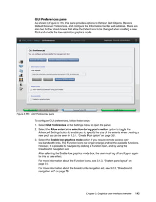 Chapter 3. Graphical user interface overview 143
GUI Preferences pane
As shown in Figure 3-115, this pane provides options to Refresh GUI Objects, Restore
Default Browser Preferences, and configure the Information Center web address. There are
also two further check boxes that allow the Extent size to be changed when creating a new
Pool and enable the low-resolution graphics mode.
Figure 3-115 GUI Preferences pane
To configure GUI preferences, follow these steps:
1. Select GUI Preferences in the Settings menu to open the panel.
2. Select the Allow extent size selection during pool creation option to toggle the
Advanced Settings button to enable you to specify the size of the extents when creating a
new pool, as can be seen in 7.3.1, “Create Pool option” on page 351.
3. Select the Enable low graphics mode option if you require remote access over
low-bandwidth links. The Function Icons no longer enlarge and list the available functions.
However, it is possible to navigate by clicking a Function Icon, and by using the
breadcrumb navigation aid.
After selecting the Enable low graphics mode box, the user must log off and log on again
for this to take effect.
For more information about the Function Icons, see 3.1.3, “System pane layout” on
page 74.
For more information about the breadcrumb navigation aid, see 3.2.2, “Breadcrumb
navigation aid” on page 78.
 