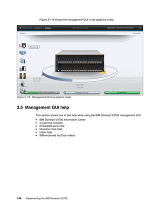 144 Implementing the IBM Storwize V3700
Figure 3-116 shows the management GUI in low graphics mode.
Figure 3-116 Management GUI low graphics mode
3.5 Management GUI help
This section shows how to find help while using the IBM Storwize V3700 management GUI:
IBM Storwize V3700 Information Center
e-Learning modules
Embedded pane help
Question mark help
Hover help
IBM-endorsed YouTube videos
 