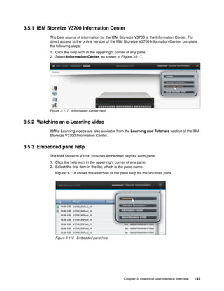 Chapter 3. Graphical user interface overview 145
3.5.1 IBM Storwize V3700 Information Center
The best source of information for the IBM Storwize V3700 is the Information Center. For
direct access to the online version of the IBM Storwize V3700 Information Center, complete
the following steps:
1. Click the help icon in the upper-right corner of any pane.
2. Select Information Center, as shown in Figure 3-117.
Figure 3-117 Information Center help
3.5.2 Watching an e-Learning video
IBM e-Learning videos are also available from the Learning and Tutorials section of the IBM
Storwize V3700 Information Center.
3.5.3 Embedded pane help
The IBM Storwize V3700 provides embedded help for each pane:
1. Click the help icon in the upper-right corner of any pane.
2. Select the first item in the list, which is the pane name.
Figure 3-118 shows the selection of the pane help for the Volumes pane.
Figure 3-118 Embedded pane help
 