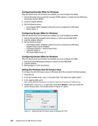 152 Implementing the IBM Storwize V3700
Configuring Brocade HBAs for Windows
After the device driver and firmware are installed, you must configure the HBAs:
1. Use the Brocade host connectivity manager (HCM) software, or reboot into the HBA basic
input/output system (BIOS).
2. Load the adapter defaults.
3. Set the following values:
– Host Adapter BIOS: Disabled (unless the host is configured for SAN Boot)
– Queue depth: 4
Configuring QLogic HBAs for Windows
After the device driver and firmware are installed, you must configure the HBAs:
1. Use the QLogic QConvergeConsole software or reboot into the HBA BIOS.
2. Load the adapter defaults.
3. Set the following values:
– Host Adapter BIOS: Disabled (unless the host is configured for SAN Boot)
– Adapter Hard Loop ID: Disabled
– Connection Options: 1 (point-to-point only)
– LUNs Per Target: 0
– Port Down Retry Count: 15
Configuring Emulex HBAs for Windows
After the device driver and firmware are installed, you must configure the HBAs:
1. Use the Emulex HBAnyware software or reboot into the HBA BIOS.
2. Load the defaults.
3. Set topology to 1 (10F_Port Fabric).
Setting the Windows disk I/O timeout value
To configure the disk I/O timeout value on Windows 2012 R2, complete the following steps:
1. Press Win+R.
2. In the Run window, enter regedit and press Enter. This opens the registry editor.
3. In the registry editor, go to
HKEY_LOCAL_MACHINESystemCurrentControlSetservicesDiskTimeOutValue.
4. Double-click TimeOutValue, or right-click it and select Modify to view and modify the
current timeout value. The window shown in Figure 4-1 opens.
Figure 4-1 Editing the disk I/O timeout value on Windows 2012 R2
 
